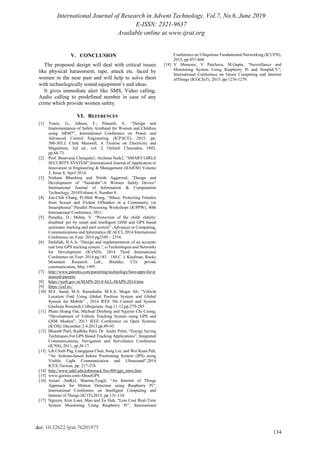 International Journal of Research in Advent Technology, Vol.7, No.6, June 2019
E-ISSN: 2321-9637
Available online at www.ijrat.org
134
doi: 10.32622/ijrat.76201975
V. CONCLUSION
The proposed design will deal with critical issues
like physical harassment, rape, attack etc. faced by
women in the near past and will help to solve them
with technologically sound equipment‟s and ideas.
It gives immediate alert like SMS, Video calling,
Audio calling to predefined number in case of any
crime which provide women safety.
VI. REFERENCES
[1] Toney, G.; Jabeen, F.; Puneeth, S., “Design and
Implementation of Safety Armband for Women and Children
using ARM7”, International Conference on Power and
Advanced Control Engineering (ICPACE), 2015, pp.
300-303.J. Clerk Maxwell, A Treatise on Electricity and
Magnetism, 3rd ed., vol. 2. Oxford: Clarendon, 1892,
pp.68-73.
[2] Prof. Basavaraj Chougula1, Archana Naik2, “SMART GIRLS
SECURITY SYSTEM”,International Journal of Application or
Innovation in Engineering & Management (IJAIEM) Volume
3, Issue 4, April 2014.
[3] Nishant Bhardwaj and Nitish Aggarwal, “Design and
Development of “Suraksha”-A Women Safety Device”
International Journal of Information & Computation
Technology, 2014Volume 4, Number 8.
[4] Jou-Chih Chang, Pi-Shih Wang, “iMace: Protecting Females
from Sexual and Violent Offenders in a Community via
Smartphones” Parallel Processing Workshops (ICPPW), 40th
International Conference, 2011.
[5] Punetha, D.; Mehta, V. “Protection of the child/ elderly/
disabled/ pet by smart and intelligent GSM and GPS based
automatic tracking and alert system” ,Advances in Computing,
Communications and Informatics (ICACCI, 2014 International
Conference on Year: 2014 pg2349 – 2354.
[6] Dafallah, H.A.A, “Design and implementation of an accurate
real time GPS tracking system.”, e-Technologies and Networks
for Development (ICeND), 2014 Third International
Conference on Year: 2014 pg 183 – 188.C. J. Kaufman, Rocky
Mountain Research Lab., Boulder, CO, private
communication, May 1995.
[7] http://www.parents.com/parenting/technology/best-apps-for-p
aranoid-parents.
[8] https://ncrb.gov.in/MAPS-2014/ALL-MAPS-2014.htm
[9] https://cuf.io./
[10] M.F. Saaid, M.A. Kamaludin, M.S.A. Megat Ali, “Vehicle
Location Find Using Global Position System and Global
System for Mobile” , 2014 IEEE 5th Control and System
Graduate Research Colloquium, Aug.11-12,pp.279-285.
[11] Pham Hoang Oat, Micheal Drieberg and Nguyen Chi Cuong,
“Development of Vehicle Tracking System using GPS and
GSM Modem”, 2013 IEEE Conference on Open Systems
(ICOS), December 2-4,2013,pp.89-95.
[12] Bharath Patil, Radhika Patil, Dr. Andre Pittet, “Energy Saving
Techniques For GPS Based Tracking Applications”, Integrated
Communications, Navigation and Surveilance Conference
(ICNS), 2011, pp.J8-17.
[13] Lih Chieh Png, Liangquan Chen, Song Liu, and Wei Kuan Peh,
“An Arduino-based Indoor Positioning System (IPS) using
Visible Light Communication and Ultrasound”,2014
ICCE-Taiwan, pp. 217-218.
[14] http://www.udel.edu/johnmack/frec480/gps_intro.htm
[15] www.garmin.com›AboutGPS
[16] Ansari ,Sedkyl, Sharma,Tyagil, “An Internet of Things
Approach for Motion Detection using Raspberry Pi”,
International Conference on Intelligent Computing and
Internet of Things (IC1T),2015, pp 131-134.
[17] Nguyen, Kim Loan, Mao and Eu Huh, “Low Cost Real-Time
System Monitoring Using Raspberry Pi”, International
Conference on Ubiquitous Fundamental Networking (ICUFN),
2015, pp 857-860.
[18] V Menezes, V Patchava, M.Gupta, “Surveillance and
Monitoring System Using Raspberry Pi and SimpleCV”,
International Conference on Green Computing and Internet
ofThings (ICGCIoT), 2015, pp 1276-1279.
 