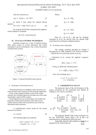 International Journal of Research in Advent Technology, Vol.7, No.6, June 2019
E-ISSN: 2321-9637
Available online at www.ijrat.org
179
doi: 10.32622/ijrat.76201978
Thus the control law as
(7)
In which must satisfy the reduced Riccati
equation:
(8)
By using the MATLAB command lqr the algebraic
riccatti equation is computed.
[ ]
IV. SWITCHING CONTROL TECHNIQUES
Switched systems are a class of Hybrid Systems
(HS) which consist of several subsystems that switch
according to a given switching law. Fig. 2, shows the general
switched linear systems.
Figure 2: General Switched Linear Systems
A. Advantages of Switching Control:
• Switching between two feedback control structure is to
select the best control structure for the particular application.
• If any of the component failure in one of the control
structure, the switching supervisor will take care of the same
and alternate control will be in place.
• Switching between two control inputs will combine the
properties of both control structures and results in new
control structure which will not present in any of the two
individual control structures.
A switched-linear system model for the current
research is as follows:
̇ (9)
The switching signal indicates
̇ (10)
(11)
Where,
and
Here, = & = and the feedback
controllers & are derived from the optimal LQR
control theory by tuning the weighting matrices.
B. Switching Control Algorithm:
The existing switching algorithm by (Lalitha S
Devarakond et al. 2006; Yathisha L et al. 2018) is as follows:
• Define the two closed loop systems & .
• Determine by solving the algebraic Lyapunov
Equation:
• Using, define the switching matrix:
• Now, the switching rule is,
V. EXPERIMENTAL SET-UP
The numerical values of the & matrices of the
system considered for the experiment (Sai Shanksr &
Yathisha L et al. 2018) is as follows:
[ ]
[ ] [ ]
The proposed optimal LQR control techniques for
the two STATCOM control inputs ( & ) are
experimented by considering the following cases:
Case I.(i): Optimal LQR feedback controller is
designed for the control input .
 