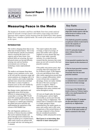 Special Report
                            October 2010




Measuring Peace in the Media                                                             Key Facts:
                                                                                         A majority of broadcasters do
The Institute for Economics and Peace and Media Tenor have jointly analyzed             align their media reports with the
global TV networks coverage of peace and violence issues using a fact-based             actual levels of violence in the
approach which compares various measures from the Global Peace Index against            countries they cover
Media Tenor’s database of global media. The results of the analysis are presented
in this report.                                                                          In relatively peaceful countries,
                                                                                        exceptional violent events tend to
                                                                                        receive the majority of
INTRODUCTION                                                                            international coverage

The world is changing faster than at any    This report explores the media
other time in human history. This is true   coverage, or lack of coverage, of            US TV networks broadcast
for both humanity and the environment,      peace and conflict with a special           more violence than other
which is reaching the limits of its         emphasis on news themes that may            countries
capacity and on many fronts. Geo-           help to create stable, peaceful             _________________________
political shifts are occurring, the most    societies. It is evident from the
advanced armies are having difficulty       research that the structures that create     Less peaceful countries have far
winning wars and our business               peace are not well covered in the least     fewer reports on the structures of
environments are evolving as                peaceful countries.                         peace
technology creates unprecedented
change.                                     If the public truly desires peace, then      The ten least peaceful countries
                                            covering what will create peace will
                                                                                        are reported on far more
The media is not immune from these          be of interest to them. If this happens
                                                                                        frequently than the ten most
changes as new mediums evolve, such         to be new and different from what
as the web and the consumers usage and      other media organisations present then      peaceful countries
sources patterns are changing with it. In   there is a unique differentiator which
many countries, print media readership      in turn will provide a competitive           Countries where conflict ended
and television viewers have declined        advantage. It does not matter whether       or subsided have a dramatic fall
while there is a lack of models to          the tone of the news coverage is            in the level of total coverage
monetise news on the web whether by         positive or negative. What is               __________________________
traditional sources or new arrivals.        important is that what the media
                                            illuminates does cause comment and           Coverage of the Middle East
But change creates opportunity and          action throughout society.                  tends to focus on Violence topics,
opportunity arises from having a
                                                                                        with a very small proportion of
different or unique perspective on a        All wars are fought under the banner
                                                                                        positive stories
system that is evolving. BBC World          of creating peace, and are highly
and CNN created global markets on the       newsworthy as can be seen from the
back of satellite TV and Al Jazeera rose    coverage of Iraq or Afghanistan. The         Middle Eastern TV programs
in response to a market gap created by      analysis that is contained in this report   are the most likely to report
the global television networks not          is a simple attempt to better               positively on Afghanistan
understanding the aspirations of the        understand how the media reports on
citizens of the Middle East.                peace and conflict and to offer some         Positive peace stories make up
                                            comparisons of the normal themes of         just 1.6% of the total number of
The web fragments audiences as a            coverage compared to those themes           stories examined in the study
diversity of choices become available       that are considered essential to
that can be marketed cheaply and            building a stable and peaceful society.
grown through social connectivity. No
longer do people go to a trusted source,    But if peace is so interesting, then
rather many sources are utilised with       what do we know about peace?
the average web site visit lasting just 2
½ minutes.


© 2010                                       INSTITUTE FOR ECONOMICS AND PEACE                                                1
 