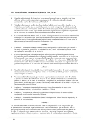 La Convención sobre los Humedales (Ramsar, Irán, 1971)


4.    Cada Parte Contratante designará por lo menos un humedal para ser incluido en la Lista
      al firmar la Convención o depositar su instrumento de ratificación o de adhesión, de
      conformidad con las disposiciones del Artículo 9.

5.    Toda Parte Contratante tendrá derecho a añadir a la Lista otros humedales situados en su
      territorio, a ampliar los que ya están incluidos o, por motivos urgentes de interés nacional,
      a retirar de la Lista o a reducir los límites de los humedales ya incluidos, e informarán sobre
      estas modificaciones lo más rápidamente posible a la organización o al gobierno responsable
      de las funciones de la Oficina permanente especificado en el Artículo 8.

6.    Cada Parte Contratante deberá tener en cuenta sus responsabilidades de carácter internacional
      con respecto a la conservación, gestión y uso racional de las poblaciones migradoras de aves
      acuáticas, tanto al designar humedales de su territorio para su inclusión en la Lista, como al
      ejercer su derecho a modificar sus inscripciones previas.

                                              Artículo 3

1.    Las Partes Contratantes deberán elaborar y aplicar su planificación de forma que favorezca
      la conservación de los humedales incluidos en la Lista y, en la medida de lo posible, el uso
      racional de los humedales de su territorio.

2.    Cada Parte Contratante tomará las medidas necesarias para informarse lo antes posible
      acerca de las modificaciones de las condiciones ecológicas de los humedales en su territorio e
      incluidos en la Lista, y que se hayan producido o puedan producirse como consecuencia del
      desarrollo tecnológico, de la contaminación o de cualquier otra intervención del hombre. Las
      informaciones sobre dichas modificaciones se transmitirán sin demora a la organización o al
      gobierno responsable de las funciones de la Oficina permanente especificado en el Artículo 8.

                                              Artículo 4

1.    Cada Parte Contratante fomentará la conservación de los humedales y de las aves acuáticas
      creando reservas naturales en aquéllos, estén o no incluidos en la Lista, y tomará las medidas
      adecuadas para su custodia.

2.    Cuando una Parte Contratante, por motivos urgentes de interés nacional, retire de la Lista
      o reduzca los límites de un humedal incluido en ella, deberá compensar en la medida de lo
      posible, la pérdida de recursos de humedales y, en particular, crear nuevas reservas naturales
      para las aves acuáticas y para la protección de una porción adecuada de su hábitat original, en
      la misma región o en otro lugar.

3.    Las Partes Contratantes fomentarán la investigación y el intercambio de datos y de
      publicaciones relativos a los humedales y a su flora y fauna.

4.    Las Partes Contratantes se esforzarán por aumentar las poblaciones de aves acuáticas
      mediante la gestión de los humedales idóneos.

5.    Las Partes Contratantes fomentarán la formación de personal para el estudio, la gestión y la
      custodia de los humedales.

                                              Artículo 5

Las Partes Contratantes celebrarán consultas sobre el cumplimiento de las obligaciones que
se deriven de la Convención, especialmente en el caso de un humedal que se extienda por los
territorios de más de una Parte Contratante o de un sistema hidrológico compartido por varias
de ellas. Al mismo tiempo, se esforzarán por coordinar y apoyar activamente las políticas y
regulaciones actuales y futuras relativas a la conservación de los humedales y de su flora y fauna.



     
 