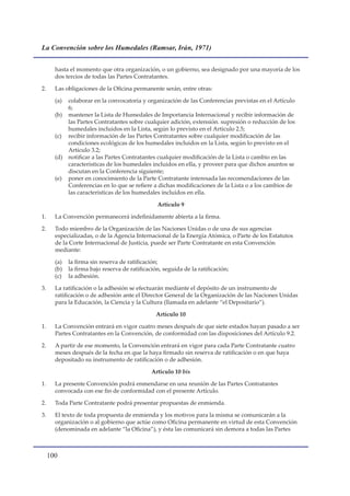 La Convención sobre los Humedales (Ramsar, Irán, 1971)


       hasta el momento que otra organización, o un gobierno, sea designado por una mayoría de los
       dos tercios de todas las Partes Contratantes.

2.     Las obligaciones de la Oficina permanente serán, entre otras:

       (a) colaborar en la convocatoria y organización de las Conferencias previstas en el Artículo
           6;
       (b) mantener la Lista de Humedales de Importancia Internacional y recibir información de
           las Partes Contratantes sobre cualquier adición, extensión. supresión o reducción de los
           humedales incluidos en la Lista, según lo previsto en el Artículo 2.5;
       (c) recibir información de las Partes Contratantes sobre cualquier modificación de las
           condiciones ecológicas de los humedales incluidos en la Lista, según lo previsto en el
           Artículo 3.2;
       (d) notificar a las Partes Contratantes cualquier modificación de la Lista o cambio en las
           características de los humedales incluidos en ella, y proveer para que dichos asuntos se
           discutan en la Conferencia siguiente;
       (e) poner en conocimiento de la Parte Contratante interesada las recomendaciones de las
           Conferencias en lo que se refiere a dichas modificaciones de la Lista o a los cambios de
           las características de los humedales incluidos en ella.

                                                 Artículo 9

1.     La Convención permanecerá indefinidamente abierta a la firma.

2.     Todo miembro de la Organización de las Naciones Unidas o de una de sus agencias
       especializadas, o de la Agencia Internacional de la Energía Atómica, o Parte de los Estatutos
       de la Corte Internacional de Justicia, puede ser Parte Contratante en esta Convención
       mediante:

       (a)   la firma sin reserva de ratificación;
       (b)   la firma bajo reserva de ratificación, seguida de la ratificación;
       (c)   la adhesión.

3.     La ratificación o la adhesión se efectuarán mediante el depósito de un instrumento de
       ratificación o de adhesión ante el Director General de la Organización de las Naciones Unidas
       para la Educación, la Ciencia y la Cultura (llamada en adelante “el Depositario”).

                                                 Artículo 10

1.     La Convención entrará en vigor cuatro meses después de que siete estados hayan pasado a ser
       Partes Contratantes en la Convención, de conformidad con las disposiciones del Artículo 9.2.

2.     A partir de ese momento, la Convención entrará en vigor para cada Parte Contratante cuatro
       meses después de la fecha en que la haya firmado sin reserva de ratificación o en que haya
       depositado su instrumento de ratificación o de adhesión.

                                               Artículo 10 bis

1.     La presente Convención podrá enmendarse en una reunión de las Partes Contratantes
       convocada con ese fin de conformidad con el presente Artículo.

2.     Toda Parte Contratante podrá presentar propuestas de enmienda.

3.     El texto de toda propuesta de enmienda y los motivos para la misma se comunicarán a la
       organización o al gobierno que actúe como Oficina permanente en virtud de esta Convención
       (denominada en adelante “la Oficina”), y ésta las comunicará sin demora a todas las Partes



     100
 