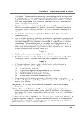 Manual de la Convención de Ramsar, 4a. edición


     Contratantes. Cualquier comentario de una Parte Contratante sobre el texto se comunicará a
     la Oficina durante los tres meses siguientes a la fecha en que la Oficina haya comunicado las
     propuestas de enmienda a las Partes Contratantes. La Oficina inmediatamente después de la
     fecha límite de presentación de los comentarios, comunicará a las Partes Contratantes todos
     los que haya recibido hasta esa fecha.

4.   A petición por escrito de un tercio de las Partes Contratantes, la Oficina convocará a una
     reunión de las Partes Contratantes para examinar toda propuesta de enmienda comunicada
     con arreglo al párrafo 3. La Oficina consultará a las Partes en cuanto a la fecha y lugar de la
     reunión.

5.   Las enmiendas se aprobarán por mayoría de los dos tercios de las Partes Contratantes
     presentes y votantes.

6.   Una vez aprobada la propuesta la enmienda entrará en vigor, para las Partes Contratantes que
     la hayan aceptado, el primer día del cuarto mes que siga a la fecha en que los dos tercios de
     las Partes Contratantes hayan depositado un instrumento de aceptación ante el Depositario.
     Para toda Parte Contratante que deposite un instrumento de aceptación después de la
     fecha en que los dos tercios de las Partes Contratantes hayan depositado un instrumento de
     aceptación, la enmienda entrará en vigor el primer día del cuarto mes que siga a la fecha de
     depósito del instrumento de aceptación por esa Parte.

                                             Artículo 11

1.   Esta Convención permanecerá en vigor por tiempo indefinido.

2.   Toda Parte Contratante podrá denunciar la Convención transcurridos cinco años de la fecha
     de entrada en vigor para dicha Parte, mediante notificación por escrito al Depositario.

                                             Artículo 12

1.   El Depositario informará lo antes posible a todos los Estados que hayan firmado la
     Convención o se hayan adherido a ella de:

     (a)    las firmas de esta Convención;
     (b)    los depósitos de instrumentos de ratificación de esta Convención;
     (c)    los depósitos de adhesión a esta Convención;
     (d)    la fecha de entrada en vigor de esta Convención;
     (e)    las notificaciones de denuncia de esta Convención.

2.   Cuando esta Convención haya entrado en vigor, el Depositario la hará registrar en la
     Secretaría de la Organización de las Naciones Unidas, de conformidad con lo dispuesto por el
     Artículo 102 de la Carta.

EN FE DE LO CUAL, los infrascritos, debidamente autorizados al efecto, firman la presente
    Convención.

HECHO en Ramsar el día 2 de febrero de 1971 en un sólo ejemplar original en inglés, francés,
   alemán y ruso, textos que son todos igualmente auténticos*. La custodia de dicho ejemplar
   será confiada al Depositario, el cual expedirá copias certificadas y conformes a todas las Partes
   Contratantes.

* Conforme a lo estipulado en el Acta Final de la Conferencia que dio por concluido el Protocolo, el
Depositario suministró a la Segunda Conferencia de las Partes Contratantes las versiones oficiales
de la Convención en árabe, chino y español, versiones que fueron preparadas en consulta con los
gobiernos interesados y con la asistencia de la Oficina.



                                                                                                101
 