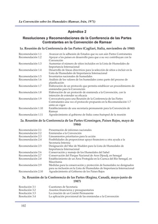 La Convención sobre los Humedales (Ramsar, Irán, 1971)


                                     Apéndice 2
   Resoluciones y Recomendaciones de la Conferencia de las Partes
              Contratantes en la Convención de Ramsar
1a. Reunión de la Conferencia de las Partes (Cagliari, Italia, noviembre de 1980)
Recomendación 1.1    Avanzar en la adhesión de Estados que no son aún Partes Contratantes
Recomendación 1.2    Apoyar a los países en desarrollo para que a su vez contribuyan con la
                     Convención
Recomendación 1.3    Aumentar el número de sitios incluidos en la Lista de Humedales de
                     Importancia Internacional
Recomendación 1.4    Desarrollo de líneas directrices para la selección de sitios a incluir en la
                     Lista de Humedales de Importancia Internacional
Recomendación 1.5    Inventarios nacionales de humedales
Recomendación 1.6    Análisis de los valores de los humedales como parte del proceso de
                     planificación
Recomendación 1.7    Elaboración de un protocolo que permita establecer un procedimiento de
                     enmiendas para la Convención
Recomendación 1.8    Elaboración de un protocolo de enmienda a la Convención, con la
                     intención de extender su eficacia
Recomendación 1.9    Convocatoria para una Reunión de la Conferencia de las Partes
                     Contratantes una vez el protocolo propuesto en la Recomendación 1.7
                     entre en vigor
Recomendación 1.10   Establecimiento de una secretaría permanente para la Convención de
                     Ramsar
Recomendación 1.11   Agradecimiento al gobierno de Italia como huésped de la reunión

 2a. Reunión de la Conferencia de las Partes (Groningen, Países Bajos, mayo de
                                     1984)
Recomendación 2.1    Presentación de informes nacionales
Recomendación 2.2    Enmiendas a la Convención
Recomendación 2.3    Lineamientos prioritarios para la acción
Recomendación 2.4    Posibilidades de proporcionar apoyo financiero u otra ayuda a la
                     Secretaría Interina
Recomendación 2.5    Designación del Mar de Wadden para la Lista de Humedales de
                     Importancia Internacional
Recomendación 2.6    Conservación y manejo de los Humedales del Sahel
Recomendación 2.7    Conservación del Parque Nacional de Aves Djoudj, en Senegal
Recomendación 2.8    Establecimiento de un Área Protegida en la Cuenca del Río Senegal, en
                     Mauritania
Recomendación 2.9    Medidas para la conservación y protección de humedales no designados
                     para su inclusión en la Lista de Humedales de Importancia Internacional
Recomendación 2.10   Agradecimiento al Gobierno de los Países Bajos

  3a. Reunión de la Conferencia de las Partes (Regina, Canadá, mayo-junio de
                                     1987)
Resolución 3.1       Cuestiones de Secretaría
Resolución 3.2       Asuntos financieros y presupuestarios
Resolución 3.3       La creación de un Comité Permanente
Resolución 3.4       La aplicación provisional de las enmiendas a la Convención


 10
 