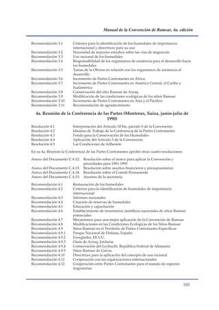Manual de la Convención de Ramsar, 4a. edición


Recomendación 3.1        Criterios para la identificación de los humedales de importancia
                         internacional y directrices para su uso
Recomendación 3.2        Necesidad de mayores estudios sobre las vías de migración
Recomendación 3.3        Uso racional de los humedales
Recomendación 3.4        Responsabilidad de los organismos de asistencia para el desarrollo hacia
                         los humedales
Recomendación 3.5        Tareas de la Oficina en relación con los organismos de asistencia al
                         desarrollo
Recomendación 3.6        Incremento de Partes Contratantes en África
Recomendación 3.7        Incremento de Partes Contratantes en América Central, el Caribe y
                         Sudamérica
Recomendación 3.8        Conservación del sitio Ramsar de Azraq
Recomendación 3.9        Modificación de las condiciones ecológicas de los sitios Ramsar
Recomendación 3.10       Incremento de Partes Contratantes en Asia y el Pacífico
Recomendación 3.11       Recomendación de agradecimiento

  4a. Reunión de la Conferencia de las Partes (Montreux, Suiza, junio-julio de
                                     1990)
Resolución 4.1           Interpretación del Articulo 10 bis, párrafo 6 de la Convención
Resolución 4.2           Idiomas de Trabajo de la Conferencia de la Partes Contratantes
Resolución 4.3           Fondo para la Conservación de los Humedales
Resolución 4.4           Aplicación del Articulo 5 de la Convención
Resolución 4.5           Las Condiciones de Adhesión

En su 4a. Reunión la Conferencia de las Partes Contratantes aprobó otras cuatro resoluciones:

Anexo del Documento C.4.12: Resolución sobre el marco para aplicar la Convención y
                            prioridades para 1991-1993
Anexo del Documento C.4.13: Resolución sobre asuntos financieros y presupuestarios
Anexo del Documento C.4.14: Resolución sobre el Comité Permanente
Anexo del Documento C.4.15: Asuntos de la secretaría

Recomendación 4.1        Restauración de los humedales
Recomendación 4.2        Criterios para la identificación de humedales de importancia
                         internacional
Recomendación 4.3        Informes nacionales
Recomendación 4.4        Creación de reservas de humedales
Recomendación 4.5        Educación y capacitación
Recomendación 4.6        Establecimiento de inventarios científicos nacionales de sitios Ramsar
                         potenciales
Recomendación 4.7        Mecanismos para una mejor aplicación de la Convención de Ramsar
Recomendación 4.8        Modificaciones en las Condiciones Ecológicas de los Sitios Ramsar
Recomendación 4.9        Sitios Ramsar en el Territorio de Partes Contratantes Específicas
Recomendación 4.9.1      Parque Nacional de Doñana, España
Recomendación 4.9.2      Everglades, EE.UU.
Recomendación 4.9.3      Oasis de Azraq, Jordania
Recomendación 4.9.4      Conservación del Leybucht, República Federal de Alemania
Recomendación 4.9.5      Sitios Ramsar de Grecia
Recomendación 4.10       Directrices para la aplicación del concepto de uso racional
Recomendación 4.11       Cooperación con las organizaciones internacionales
Recomendación 4.12       Cooperación entre Partes Contratantes para el manejo de especies
                         migratorias



                                                                                                10
 
