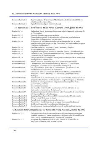 La Convención sobre los Humedales (Ramsar, Irán, 1971)


Recomendación 4.13   Responsabilidad de los Bancos Multilaterales de Desarrollo (BMD) en
                     relación con los Humedales
Recomendación 4.14   Agradecimiento al país anfitrión (Suiza)

   5a. Reunión de la Conferencia de las Partes (Kushiro, Japón, junio de 1993)
Resolución 5.1       La Declaración de Kushiro y el marco de referencia para la aplicación de
                     la Convención
Resolución 5.2       Asuntos financieros y presupuestarios
Resolución 5.3       Procedimiento para la designación inicial de sitios para la Lista de
                     Humedales de Importancia Internacional
Resolución 5.4       El Registro de sitios Ramsar en los que se han producido, se están
                     produciendo o pueden producirse cambios en las condiciones ecológicas
                     (“Registro de Montreux”)
Resolución 5.5       La Creación de un Grupo de Examen Científico y Técnico
Resolución 5.6       El uso racional de los humedales
Resolución 5.7       La planificación para el manejo de los sitios Ramsar y otros humedales
Resolución 5.8       La financiación y funcionamiento futuros del Fondo de Ramsar para la
                     Conservación de los Humedales
Resolución 5.9       La aplicación de los criterios Ramsar para la identificación de humedales
                     de importancia internacional
Recomendación 5.1    Sitios Ramsar en territorios específicos de Partes Contratantes
Recomendación 5.2    Orientaciones para la interpretación del Articulo 3 (“condiciones
                     ecológicas” y “cambio en las condiciones ecológicas”)
Recomendación 5.3    Las características esenciales de los humedales y la necesidad de
                     zonificación de las reservas de humedales
Recomendación 5.4    La relación entre la Convención de Ramsar, el Fondo para el Medio
                     Ambiente Mundial (FMAM) y la Convención sobre la Diversidad
                     Biológica
Recomendación 5.5    La inclusión de la conservación y el uso racional de los humedales en los
                     programas bilaterales y multilaterales de cooperación para el desarrollo
Recomendación 5.6    El papel de las organizaciones no gubernamentales (ONG) en la
                     Convención de Ramsar
Recomendación 5.7    Los comités nacionales
Recomendación 5.8    Las medidas para fomentar la conciencia pública del valor de los
                     humedales en las reservas de humedales
Recomendación 5.9    Establecimiento de directrices Ramsar sobre humedales de importancia
                     internacional como hábitat de peces
Recomendación 5.10   La campaña pro humedales en 1996 con ocasión del 25º aniversario
Recomendación 5.11   El nuevo local de la sede en Suiza
Recomendación 5.12   Agradecimientos a los anfitriones Japoneses
Recomendación 5.13   Promoción y fortalecimiento de la región Neotropical de Ramsar
Recomendación 5.14   Colaboración para los humedales del Mediterráneo
Recomendación 5.15   Los idiomas de trabajo de la Conferencia de las Partes Contratantes

6a Reunión de la Conferencia de las Partes (Brisbane, Australia, marzo de 1996)
Resolución VI.1      Definición de trabajo de características ecológicas, lineamientos para
                     describir y mantener las características ecológicas de los sitios incluidos
                     en la Lista, y funcionamiento del Registro de Montreux
Resolución VI.2      Adopción de criterios específicos para identificar Humedales de
                     Importancia Internacional en base a peces




 10
 