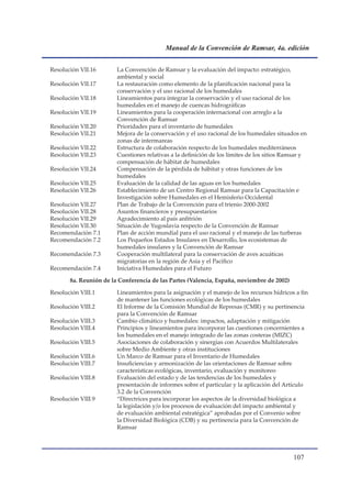Manual de la Convención de Ramsar, 4a. edición


Resolución VII.16       La Convención de Ramsar y la evaluación del impacto: estratégico,
                        ambiental y social
Resolución VII.17       La restauración como elemento de la planificación nacional para la
                        conservación y el uso racional de los humedales
Resolución VII.18       Lineamientos para integrar la conservación y el uso racional de los
                        humedales en el manejo de cuencas hidrográficas
Resolución VII.19       Lineamientos para la cooperación internacional con arreglo a la
                        Convención de Ramsar
Resolución VII.20       Prioridades para el inventario de humedales
Resolución VII.21       Mejora de la conservación y el uso racional de los humedales situados en
                        zonas de intermareas
Resolución VII.22       Estructura de colaboración respecto de los humedales mediterráneos
Resolución VII.23       Cuestiones relativas a la definición de los límites de los sitios Ramsar y
                        compensación de hábitat de humedales
Resolución VII.24       Compensación de la pérdida de hábitat y otras funciones de los
                        humedales
Resolución VII.25       Evaluación de la calidad de las aguas en los humedales
Resolución VII.26       Establecimiento de un Centro Regional Ramsar para la Capacitación e
                        Investigación sobre Humedales en el Hemisferio Occidental
Resolución VII.27       Plan de Trabajo de la Convención para el trienio 2000-2002
Resolución VII.28       Asuntos financieros y presupuestarios
Resolución VII.29       Agradecimiento al país anfitrión
Resolución VII.30       Situación de Yugoslavia respecto de la Convención de Ramsar
Recomendación 7.1       Plan de acción mundial para el uso racional y el manejo de las turberas
Recomendación 7.2       Los Pequeños Estados Insulares en Desarrollo, los ecosistemas de
                        humedales insulares y la Convención de Ramsar
Recomendación 7.3       Cooperación multilateral para la conservación de aves acuáticas
                        migratorias en la región de Asia y el Pacífico
Recomendación 7.4       Iniciativa Humedales para el Futuro

       8a. Reunión de la Conferencia de las Partes (Valencia, España, noviembre de 2002)

Resolución VIII.1       Lineamientos para la asignación y el manejo de los recursos hídricos a fin
                        de mantener las funciones ecológicas de los humedales
Resolución VIII.2       El Informe de la Comisión Mundial de Represas (CMR) y su pertinencia
                        para la Convención de Ramsar
Resolución VIII.3       Cambio climático y humedales: impactos, adaptación y mitigación
Resolución VIII.4       Principios y lineamientos para incorporar las cuestiones concernientes a
                        los humedales en el manejo integrado de las zonas costeras (MIZC)
Resolución VIII.5       Asociaciones de colaboración y sinergias con Acuerdos Multilaterales
                        sobre Medio Ambiente y otras instituciones
Resolución VIII.6       Un Marco de Ramsar para el Inventario de Humedales
Resolución VIII.7       Insuficiencias y armonización de las orientaciones de Ramsar sobre
                        características ecológicas, inventario, evaluación y monitoreo
Resolución VIII.8       Evaluación del estado y de las tendencias de los humedales y
                        presentación de informes sobre el particular y la aplicación del Artículo
                        3.2 de la Convención
Resolución VIII.9       “Directrices para incorporar los aspectos de la diversidad biológica a
                        la legislación y/o los procesos de evaluación del impacto ambiental y
                        de evaluación ambiental estratégica” aprobadas por el Convenio sobre
                        la Diversidad Biológica (CDB) y su pertinencia para la Convención de
                        Ramsar




                                                                                            10
 