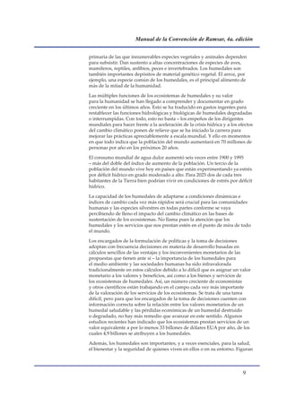 Manual de la Convención de Ramsar, 4a. edición


primaria de las que innumerables especies vegetales y animales dependen
para subsistir. Dan sustento a altas concentraciones de especies de aves,
mamíferos, reptiles, anfibios, peces e invertebrados. Los humedales son
también importantes depósitos de material genético vegetal. El arroz, por
ejemplo, una especie común de los humedales, es el principal alimento de
más de la mitad de la humanidad.

Las múltiples funciones de los ecosistemas de humedales y su valor
para la humanidad se han llegado a comprender y documentar en grado
creciente en los últimos años. Esto se ha traducido en gastos ingentes para
restablecer las funciones hidrológicas y biológicas de humedales degradadas
o interrumpidas. Con todo, esto no basta – los empeños de los dirigentes
mundiales para hacer frente a la aceleración de la crisis hídrica y a los efectos
del cambio climático ponen de relieve que se ha iniciado la carrera para
mejorar las prácticas apreciablemente a escala mundial. Y ello en momentos
en que todo indica que la población del mundo aumentará en 70 millones de
personas por año en los próximos 20 años.

El consumo mundial de agua dulce aumentó seis veces entre 1900 y 1995
– más del doble del índice de aumento de la población. Un tercio de la
población del mundo vive hoy en países que están experimentando ya estrés
por déficit hídrico en grado moderado a alto. Para 2025 dos de cada tres
habitantes de la Tierra bien podrían vivir en condiciones de estrés por déficit
hídrico.

La capacidad de los humedales de adaptarse a condiciones dinámicas e
índices de cambio cada vez más rápidos será crucial para las comunidades
humanas y las especies silvestres en todas partes conforme se vaya
percibiendo de lleno el impacto del cambio climático en las bases de
sustentación de los ecosistemas. No llama pues la atención que los
humedales y los servicios que nos prestan estén en el punto de mira de todo
el mundo.

Los encargados de la formulación de políticas y la toma de decisiones
adoptan con frecuencia decisiones en materia de desarrollo basadas en
cálculos sencillos de las ventajas y los inconvenientes monetarios de las
propuestas que tienen ante sí – la importancia de los humedales para
el medio ambiente y las sociedades humanas ha sido infravalorada
tradicionalmente en estos cálculos debido a lo difícil que es asignar un valor
monetario a los valores y beneficios, así como a los bienes y servicios de
los ecosistemas de humedales. Así, un número creciente de economistas
y otros científicos están trabajando en el campo cada vez más importante
de la valoración de los servicios de los ecosistemas. Se trata de una tarea
difícil, pero para que los encargados de la toma de decisiones cuenten con
información correcta sobre la relación entre los valores monetarios de un
humedal saludable y las pérdidas económicas de un humedal destruido
o degradado, no hay más remedio que avanzar en este sentido. Algunos
estudios recientes han indicado que los ecosistemas prestan servicios de un
valor equivalente a por lo menos 33 billones de dólares EUA por año, de los
cuales 4,9 billones se atribuyen a los humedales.

Además, los humedales son importantes, y a veces esenciales, para la salud,
el bienestar y la seguridad de quienes viven en ellos o en su entorno. Figuran



                                                                            
 