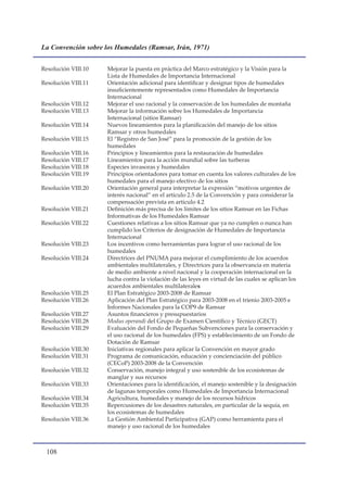 La Convención sobre los Humedales (Ramsar, Irán, 1971)


Resolución VIII.10   Mejorar la puesta en práctica del Marco estratégico y la Visión para la
                     Lista de Humedales de Importancia Internacional
Resolución VIII.11   Orientación adicional para identificar y designar tipos de humedales
                     insuficientemente representados como Humedales de Importancia
                     Internacional
Resolución VIII.12   Mejorar el uso racional y la conservación de los humedales de montaña
Resolución VIII.13   Mejorar la información sobre los Humedales de Importancia
                     Internacional (sitios Ramsar)
Resolución VIII.14   Nuevos lineamientos para la planificación del manejo de los sitios
                     Ramsar y otros humedales
Resolución VIII.15   El “Registro de San José” para la promoción de la gestión de los
                     humedales
Resolución VIII.16   Principios y lineamientos para la restauración de humedales
Resolución VIII.17   Lineamientos para la acción mundial sobre las turberas
Resolución VIII.18   Especies invasoras y humedales
Resolución VIII.19   Principios orientadores para tomar en cuenta los valores culturales de los
                     humedales para el manejo efectivo de los sitios
Resolución VIII.20   Orientación general para interpretar la expresión “motivos urgentes de
                     interés nacional” en el artículo 2.5 de la Convención y para considerar la
                     compensación prevista en artículo 4.2
Resolución VIII.21   Definición más precisa de los límites de los sitios Ramsar en las Fichas
                     Informativas de los Humedales Ramsar
Resolución VIII.22   Cuestiones relativas a los sitios Ramsar que ya no cumplen o nunca han
                     cumplido los Criterios de designación de Humedales de Importancia
                     Internacional
Resolución VIII.23   Los incentivos como herramientas para lograr el uso racional de los
                     humedales
Resolución VIII.24   Directrices del PNUMA para mejorar el cumplimiento de los acuerdos
                     ambientales multilaterales, y Directrices para la observancia en materia
                     de medio ambiente a nivel nacional y la cooperación internacional en la
                     lucha contra la violación de las leyes en virtud de las cuales se aplican los
                     acuerdos ambientales multilaterales
Resolución VIII.25   El Plan Estratégico 2003-2008 de Ramsar
Resolución VIII.26   Aplicación del Plan Estratégico para 2003-2008 en el trienio 2003-2005 e
                     Informes Nacionales para la COP9 de Ramsar
Resolución VIII.27   Asuntos financieros y presupuestarios
Resolución VIII.28   Modus operandi del Grupo de Examen Científico y Técnico (GECT)
Resolución VIII.29   Evaluación del Fondo de Pequeñas Subvenciones para la conservación y
                     el uso racional de los humedales (FPS) y establecimiento de un Fondo de
                     Dotación de Ramsar
Resolución VIII.30   Iniciativas regionales para aplicar la Convención en mayor grado
Resolución VIII.31   Programa de comunicación, educación y concienciación del público
                     (CECoP) 2003-2008 de la Convención
Resolución VIII.32   Conservación, manejo integral y uso sostenible de los ecosistemas de
                     manglar y sus recursos
Resolución VIII.33   Orientaciones para la identificación, el manejo sostenible y la designación
                     de lagunas temporales como Humedales de Importancia Internacional
Resolución VIII.34   Agricultura, humedales y manejo de los recursos hídricos
Resolución VIII.35   Repercusiones de los desastres naturales, en particular de la sequía, en
                     los ecosistemas de humedales
Resolución VIII.36   La Gestión Ambiental Participativa (GAP) como herramienta para el
                     manejo y uso racional de los humedales



 10
 