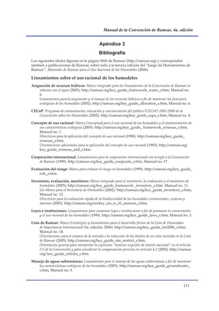 Manual de la Convención de Ramsar, 4a. edición


                                               Apéndice 3
                                              Bibliografía
Los siguientes títulos figuran en la página Web de Ramsar (http://ramsar.org) y corresponden
también a publicaciones de Ramsar, sobre todo a la tercera edición del “Juego de Herramientas de
Ramsar”, Manuales de Ramsar para el Uso Racional de los Humedales (2006).

Lineamientos sobre el uso racional de los humedales
Asignación de recursos hídricos: Marco integrado para los lineamientos de la Convención de Ramsar en
    relación con el agua (2005). http://ramsar.org/key_guide_framework_water_s.htm, Manual no.
    6.
    Lineamientos para la asignación y el manejo de los recursos hídricos a fin de mantener las funciones
    ecológicas de los humedales (2002). http://ramsar.org/key_guide_allocation_s.htm, Manual no. 6.

CECoP: Programa de comunicación, educación y concienciación del público (CECoP) 2003-2008 de la
   Convención sobre los Humedales (2002). http://ramsar.org/key_guide_cepa_s.htm, Manual no. 4.

Concepto de uso racional: Marco Conceptual para el uso racional de los humedales y el mantenimiento de
    sus características ecológicas (2005). http://ramsar.org/key_guide_ framework_wiseuse_s.htm,
    Manual no. 1.
    Directrices para la aplicación del concepto de uso racional (1990). http://ramsar.org/key_guide_
    wiseuse_s.htm.
    Orientaciones adicionales para la aplicación del concepto de uso racional (1993). http://ramsar.org/
    key_guide_wiseuse_add_s.htm.

Cooperación internacional: Lineamientos para la cooperación internacional con arreglo a la Convención
    de Ramsar (1999). http://ramsar.org/key_guide_cooperate_s.htm, Manual no. 17.

Evaluación del riesgo: Marco para evaluar el riesgo en humedales (1999). http://ramsar.org/key_guide_
    risk_s.htm.

Inventario, evaluación, monitoreo: Marco integrado para el inventario, la evaluación y el monitoreo de
    humedales (2005). http://ramsar.org/key_guide_framework _inventory_s.htm. Manual no. 11.
    Un Marco para el Inventario de Humedales (2002). http://ramsar.org/key_guide_inventory_s.htm,
    Manual no. 12.
    Directrices para la evaluación rápida de la biodiversidad de los humedales continentales, costeros y
    marinos (2005). http://ramsar.org/res/key_res_ix_01_annexei_s.htm.

Leyes e instituciones: Lineamientos para examinar leyes e instituciones a fin de promover la conservación
    y el uso racional de los humedales (1999). http://ramsar.org/key_guide_laws_s.htm, Manual no. 3.

Lista de Ramsar: Marco Estratégico y lineamientos para el desarrollo futuro de la Lista de Humedales
     de Importancia Internacional (3a. edición, 2006). http://ramsar.org/key_guide_list2006_s.htm,
     Manual no. 14.
     Orientaciones para el examen de la retirada o la reducción de los límites de un sitio incluido en la Lista
     de Ramsar (2005). http://ramsar.org/key_guide_site_restrict_s.htm.
     Orientación general para interpretar la expresión “motivos urgentes de interés nacional” en el artículo
     2.5 de la Convención y para considerar la compensación prevista en artículo 4.2 (2002). http://ramsar.
     org/ key_guide_articles_s.htm.

Manejo de aguas subterráneas: Lineamientos para el manejo de las aguas subterráneas a fin de mantener
   las características ecológicas de los humedales (2005). http://ramsar.org/key_guide_groundwater_
   s.htm, Manual no. 9.



                                                                                                         111
 