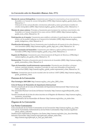 La Convención sobre los Humedales (Ramsar, Irán, 1971)


Manejo de cuencas hidrográficas: Lineamientos para integrar la conservación y el uso racional de los
   humedales en el manejo de cuencas hidrográficas (1999). http://ramsar.org/key_guide_basin_s.htm,
   Manual no. 7.
   Ordenación de las cuencas fluviales: orientaciones adicionales y marco general para el análisis de
   estudios monográficos (2005). http://ramsar.org/key_guide_riverbasins_s.htm. Manual no. 7.

Manejo de zonas costeras: Principios y lineamientos para incorporar las cuestiones concernientes a los
   humedales en el manejo integrado de las zonas costeras (MIZC) (2002). http://ramsar.org/key_
   guide_iczm_s.htm, Manual no. 10.

Participación en el manejo: Lineamientos para establecer y fortalecer la participación de las comunidades
     locales y de los pueblos indígenas en el manejo de los humedales (1999). http://ramsar.org/key_
     guide_indigenous_s.htm, Manual no. 5.

Planificación del manejo: Nuevos lineamientos para la planificación del manejo de los sitios Ramsar y
     otros humedales (2002). http://ramsar.org/key_guide_mgt_new_s.htm, Manual no. 16.

Políticas nacionales de humedales: Lineamientos para elaborar y aplicar políticas nacionales de
     humedales (1999). http://ramsar.org/key_guide_nwp_s.htm, Manual no. 2.

Registro de Montreux: Lineamientos para el funcionamiento del Registro de Montreux (1996).http://
    ramsar.org/key_mr_guide_s.htm, Manual no. 15.

Restauración: Principios y lineamientos para la restauración de humedales (2002). http://ramsar.org/key_
     guide_restoration_s.htm, Manual no. 8.

Tipos de humedales insuficientemente representados: Orientación para identificar y designar
    turberas, pastizales húmedos, manglares y arrecifes de coral como Humedales de Importancia
    Internacional (2002). http://ramsar.org/key_guide_under-represented_s.htm, Manual no. 14.

Turberas: Lineamientos para la acción mundial sobre las turberas (AMT) (2002). http://ramsar.org/key_
    guide_peatlands_s.htm.

Procesos de la Convención
Plan Estratégico 2003-2008: http://ramsar.org/key_strat_plan_2003_s.htm.

Lista de Ramsar de Humedales de Importancia Internacional
Versión actualizada de la Lista de Humedales de Importancia Internacional: http://ramsar.org/
     index_list.htm.
The Annotaded Ramsar List (Lista de Ramsar Anotada): http://ramsar.org/profile/profile_index.
     htm.
Versión actualizada de la lista de sitios inscritos en el Registro de Montreux: http://ramsar.org/key_
     montreux_record.htm.
Ficha Informativa de los Humedales de Ramsar: http://ramsar.org/ris/key_ris_index.htm.

Órganos de La Convención
Las Partes Contratantes
Lista actualizada de las Partes Contratantes en la Convención: http://ramsar.org/key_cp_s.htm.
Lista de las Autoridades Administrativas de las Partes Contratantes: http://ramsar.org/about/
     about_admin_auth.htm.
Notificaciones diplomáticas dirigidas a las Partes: http://ramsar.org/index_key_docs.htm#dip.
Informes Nacionales: http://ramsar.org/cop9/cop9_natlrpts_index.htm,
     http://ramsar.org/cop8/cop8_nr_natl_rpt_index.htm..



  11
 