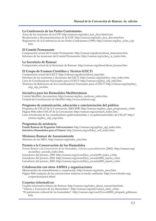 Manual de la Convención de Ramsar, 4a. edición


La Conferencia de las Partes Contratantes
Actas de las reuniones de la COP: http://ramsar.org/index_key_docs.htm#conf.
Resoluciones y Recomendaciones de la COP: http://ramsar.org/index_key_docs.htm#res
Reglamento de la Conferencia de las Partes Contratantes (1999). http://ramsar.org/key_rules_cop.
     htm.

El Comité Permanente
Composición actual del Comité Permanente: http://ramsar.org/about/about_stancomm.htm.
Informes de las reuniones del Comité Permanente: http://ramsar.org/sc/key_sc_index.htm.

La Secretaría de Ramsar
Composición actual de la Secretaría de Ramsar: http://ramsar.org/about/about_bureau.htm.

El Grupo de Examen Científico y Técnico (GECT)
Composición actual del GECT: http://ramsar.org/about/about_strp.htm.
Informes de las reuniones y decisiones del GECT: http://ramsar.org/strp/key_strp_index.htm.
Lista de Coordinadores Nacionales para el GECT: http://ramsar.org/key_nfp_strp.htm.
Términos de Referencia de los Coordinadores Nacionales para el GECT: http://ramsar.org/strp/key_
     strp_nfp_tor.htm.

Iniciativa para los Humedales Mediterráneos
Comité MedWet, documentos: http://ramsar.org/key_medcom_index.htm.
Unidad de Coordinación de MedWet: http://www.medwet.org/.

Programa de comunicación, educación y concienciación del público
Programa de CECoP de la Convención, 2003-2008: http://ramsar.org/key_cepa_programme_s.htm
Página Web sobre CECoP de la Convención: http://ramsar.org/outreach_index.htm.
Lista actualizada de los coordinadores gubernamentales y no gubernamentales de CECoP: http://
     ramsar.org/key_nfp_cepa.htm.

Programas de asistencia
Fondo Ramsar de Pequeñas Subvenciones: http://ramsar.org/sgf/key_sgf_index.htm.
Iniciativa Humedales para el Futuro: http://ramsar.org/wff/key_wff_index.htm.

Misiones Ramsar de Asesoramiento
Informes de las MRA: http://ramsar.org/index_ram.htm.

Premio a la Conservación de los Humedales
Premio Ramsar a la Conservación de los Humedales, criterios y procedimientos (2002). http://ramsar.org/
    award/key_awards_index.htm.      .
Ganadores del premio, 1999: http://ramsar.org/award/key_awards99_index_e.htm
Ganadores del premio, 2002: http://ramsar.org/award/key_awards2002_report_s.htm
Ganadores del premio, 2005: http://ramsar.org/award/key_awards2005_report_s.htm

Colaboración con otros AMMA y organizaciones
Memorandos de entendimiento y cooperación: http://ramsar.org/index_mou.htm.
Página Web conjunta de las convenciones relativas al medio ambiente: http://www.biodiv.org/
     cooperation/joint.shtml.

Carpetas informativas
Carpeta informativa básica de Ramsar: http://ramsar.org/index_about_ramsar.htm#info.
“Valores y Funciones de los Humedales”: http://ramsar.org/info/values_intro_s.htm.
“El patrimonio cultural de los humedales”: http://ramsar.org/wwd/2/wwd2002_infopack_pdfmenu.
     htm.

                                                                                                   11
 
