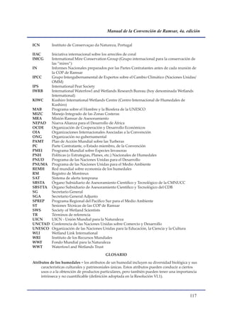 Manual de la Convención de Ramsar, 4a. edición


ICN        Instituto de Conservaçao da Natureza, Portugal

IIAC   Iniciativa internacional sobre los arrecifes de coral
IMCG   International Mire Conservation Group (Grupo internacional para la conservación de
       las “mires”)
IN     Informes Nacionales preparados por las Partes Contratantes antes de cada reunión de
       la COP de Ramsar
IPCC   Grupo Intergubernamental de Expertos sobre el Cambio Climático (Naciones Unidas/
       OMM)
IPS    International Peat Society
IWRB   International Waterfowl and Wetlands Research Bureau (hoy denominada Wetlands
       International)
KIWC   Kushiro International Wetlands Centre (Centro Internacional de Humedales de
       Kushiro)
MAB    Programa sobre el Hombre y la Biosfera de la UNESCO
MIZC   Manejo Integrado de las Zonas Costeras
MRA    Misión Ramsar de Asesoramiento
NEPAD  Nueva Alianza para el Desarrollo de África
OCDE   Organización de Cooperación y Desarrollo Económicos
OIA    Organizaciones Internacionales Asociadas a la Convención
ONG    Organización no gubernamental
PAMT   Plan de Acción Mundial sobre las Turberas
PC     Parte Contratante, o Estado miembro, de la Convención
PMEI   Programa Mundial sobre Especies Invasoras
PNH    Políticas (o Estrategias, Planes, etc.) Nacionales de Humedales
PNUD   Programa de las Naciones Unidas para el Desarrollo
PNUMA Programa de las Naciones Unidas para el Medio Ambiente
REMH   Red mundial sobre economía de los humedales
RM     Registro de Montreux
SAT    Sistema de alerta temprana
SBSTA  Órgano Subsidiario de Asesoramiento Científico y Tecnológico de la CMNUCC
SBSTTA Órgano Subsidiario de Asesoramiento Científico y Tecnológico del CDB
SG     Secretario General
SGA    Secretario General Adjunto
SPREP  Programa Regional del Pacífico Sur para el Medio Ambiente
ST     Sesiones Técnicas de las COP de Ramsar
SWS    Society of Wetland Scientists
TR     Términos de referencia
UICN   UICN - Unión Mundial para la Naturaleza
UNCTAD Conferencia de las Naciones Unidas sobre Comercio y Desarrollo
UNESCO Organización de las Naciones Unidas para la Educación, la Ciencia y la Cultura
WLI    Wetland Link International
WRI    Instituto de los Recursos Mundiales
WWF    Fondo Mundial para la Naturaleza
WWT    Waterfowl and Wetlands Trust

                                           GLOSARIO

Atributos de los humedales = los atributos de un humedal incluyen su diversidad biológica y sus
     características culturales y patrimoniales únicas. Estos atributos pueden conducir a ciertos
     usos o a la obtención de productos particulares, pero también pueden tener una importancia
     intrínseca y no cuantificable (definición adoptada en la Resolución VI.1).




                                                                                            11
 