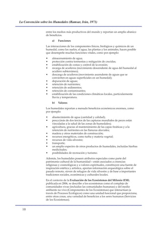La Convención sobre los Humedales (Ramsar, Irán, 1971)


                  entre los medios más productivos del mundo y reportan un amplio abanico
                  de beneficios.

                       a)   Funciones

                  Las interacciones de los componentes físicos, biológicos y químicos de un
                  humedal, como los suelos, el agua, las plantas y los animales, hacen posible
                  que desempeñe muchas funciones vitales, como por ejemplo:

                  •    almacenamiento de agua;
                  •    protección contra tormentas y mitigación de crecidas;
                  •    estabilización de costas y control de la erosión;
                  •    recarga de acuíferos (movimiento descendente de agua del humedal al
                       acuífero subterráneo);
                  •    descarga de acuíferos (movimiento ascendente de aguas que se
                       convierten en aguas superficiales en un humedal);
                  •    depuración de aguas;
                  •    retención de nutrientes;
                  •    retención de sedimentos;
                  •    retención de contaminantes;
                  •    estabilización de las condiciones climáticas locales, particularmente
                       lluvia y temperatura.

                       b)   Valores

                  Los humedales reportan a menudo beneficios económicos enormes, como
                  por ejemplo:

                  •    abastecimiento de agua (cantidad y calidad);
                  •    pesca (más de dos tercios de las capturas mundiales de peces están
                       vinculadas a la salud de las zonas de humedales);
                  •    agricultura, gracias al mantenimiento de las capas freáticas y a la
                       retención de nutrientes en las llanuras aluviales;
                  •    madera y otros materiales de construcción;
                  •    recursos energéticos, como turba y materia vegetal;
                  •    recursos de vida silvestre;
                  •    transporte;
                  •    un amplio espectro de otros productos de humedales, incluidas hierbas
                       medicinales;
                  •    posibilidades de recreación y turismo.

                  Además, los humedales poseen atributos especiales como parte del
                  patrimonio cultural de la humanidad – están asociados a creencias
                  religiosas y cosmológicas y a valores espirituales, constituyen una fuente de
                  inspiración estética y artística, aportan información arqueológica sobre el
                  pasado remoto, sirven de refugios de vida silvestre y de base a importantes
                  tradiciones sociales, económicas y culturales locales.

                  En el contexto de la Evaluación de los Ecosistemas del Milenio (EM),
                  publicada en 2006, se describe a los ecosistemas como el complejo de
                  comunidades vivas (incluidas las comunidades humanas) y del medio
                  ambiente no vivo (Componentes de los Ecosistemas) que interactúan (a
                  través de Procesos Ecológicos) como una unidad funcional que proporciona,
                  entre otras cosas, una variedad de beneficios a los seres humanos (Servicios
                  de los Ecosistemas).


  10
 
