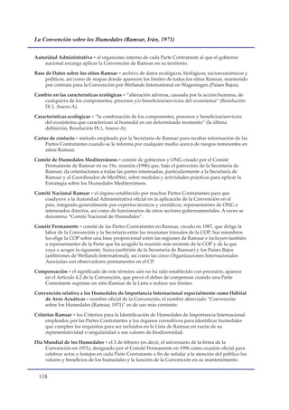 La Convención sobre los Humedales (Ramsar, Irán, 1971)


Autoridad Administrativa = el organismo interno de cada Parte Contratante al que el gobierno
    nacional encarga aplicar la Convención de Ramsar en su territorio.

Base de Datos sobre los sitios Ramsar = archivo de datos ecológicos, biológicos, socioeconómicos y
     políticos, así como de mapas donde aparecen los límites de todos los sitios Ramsar, mantenido
     por contrata para la Convención por Wetlands International en Wageningen (Países Bajos).

Cambio en las características ecológicas = “alteración adversa, causada por la acción humana, de
   cualquiera de los componentes, procesos y/o beneficios/servicios del ecosistema” (Resolución
   IX.1, Anexo A).

Características ecológicas = “la combinación de los componentes, procesos y beneficios/servicios
    del ecosistema que caracterizan al humedal en un determinado momento” (la última
    definición, Resolución IX.1, Anexo A).

Cartas de contacto = método empleado por la Secretaría de Ramsar para recabar información de las
     Partes Contratantes cuando se le informa por cualquier medio acerca de riesgos inminentes en
     sitios Ramsar.

Comité de Humedales Mediterráneos = comité de gobiernos y ONG creado por el Comité
   Permanente de Ramsar en su 19a. reunión (1996) que, bajo el patrocinio de la Secretaría de
   Ramsar, da orientaciones a todas las partes interesadas, particularmente a la Secretaría de
   Ramsar y al Coordinador de MedWet, sobre medidas y actividades prácticas para aplicar la
   Estrategia sobre los Humedales Mediterráneos.

Comité Nacional Ramsar = el órgano establecido por muchas Partes Contratantes para que
   coadyuve a la Autoridad Administrativa oficial en la aplicación de la Convención en el
   país, integrado generalmente por expertos técnicos y científicos, representantes de ONG e
   interesados directos, así como de funcionarios de otros sectores gubernamentales. A veces se
   denomina “Comité Nacional de Humedales”.

Comité Permanente = comité de las Partes Contratantes en Ramsar, creado en 1987, que dirige la
   labor de la Convención y la Secretaría entre las reuniones trienales de la COP. Sus miembros
   los elige la COP sobre una base proporcional entre las regiones de Ramsar e incluyen también
   a representantes de la Parte que ha acogido la reunión más reciente de la COP y de la que
   vaya a acoger la siguiente. Suiza (anfitrión de la Secretaría de Ramsar) y los Países Bajos
   (anfitriones de Wetlands International), así como las cinco Organizaciones Internacionales
   Asociadas son observadores permanentes en el CP.

Compensación = el significado de este término aún no ha sido establecido con precisión; aparece
   en el Artículo 4.2 de la Convención, que prevé el deber de compensar cuando una Parte
   Contratante suprime un sitio Ramsar de la Lista o reduce sus límites.

Convención relativa a los Humedales de Importancia Internacional especialmente como Hábitat
    de Aves Acuáticas = nombre oficial de la Convención; el nombre abreviado “Convención
    sobre los Humedales (Ramsar, 1971)” es de uso más corriente.

Criterios Ramsar = los Criterios para la Identificación de Humedales de Importancia Internacional
     empleados por las Partes Contratantes y los órganos consultivos para identificar humedales
     que cumplen los requisitos para ser incluidos en la Lista de Ramsar en razón de su
     representatividad o singularidad o sus valores de biodiversidad.

Día Mundial de los Humedales = el 2 de febrero (es decir, el aniversario de la firma de la
    Convención en 1971), designado por el Comité Permanente en 1996 como ocasión oficial para
    celebrar actos y festejos en cada Parte Contratante a fin de señalar a la atención del público los
    valores y beneficios de los humedales y la función de la Convención en su mantenimiento.


  11
 