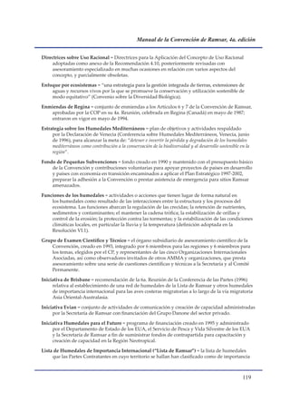 Manual de la Convención de Ramsar, 4a. edición


Directrices sobre Uso Racional = Directrices para la Aplicación del Concepto de Uso Racional
    adoptadas como anexo de la Recomendación 4.10, posteriormente revisadas con
    asesoramiento especializado en muchas ocasiones en relación con varios aspectos del
    concepto, y parcialmente obsoletas.

Enfoque por ecosistemas = “una estrategia para la gestión integrada de tierras, extensiones de
                            una
    aguas y recursos vivos por la que se promueve la conservación y utilización sostenible de
    modo equitativo” (Convenio sobre la Diversidad Biológica).

Enmiendas de Regina = conjunto de enmiendas a los Artículos 6 y 7 de la Convención de Ramsar,
   aprobadas por la COP en su 4a. Reunión, celebrada en Regina (Canadá) en mayo de 1987;
   entraron en vigor en mayo de 1994.

Estrategia sobre los Humedales Mediterráneos = plan de objetivos y actividades respaldado
     por la Declaración de Venecia (Conferencia sobre Humedales Mediterráneos, Venecia, junio
     de 1996), para alcanzar la meta de: “detener e invertir la pérdida y degradación de los humedales
     mediterráneos como contribución a la conservación de la biodiversidad y al desarrollo sostenible en la
     región”.

Fondo de Pequeñas Subvenciones = fondo creado en 1990 y mantenido con el presupuesto básico
    de la Convención y contribuciones voluntarias para apoyar proyectos de países en desarrollo
    y países con economía en transición encaminados a aplicar el Plan Estratégico 1997-2002,
    preparar la adhesión a la Convención o prestar asistencia de emergencia para sitios Ramsar
    amenazados.

Funciones de los humedales = actividades o acciones que tienen lugar de forma natural en
    los humedales como resultado de las interacciones entre la estructura y los procesos del
    ecosistema. Las funciones abarcan la regulación de las crecidas; la retención de nutrientes,
    sedimentos y contaminantes; el mantener la cadena trófica; la estabilización de orillas y
    control de la erosión; la protección contra las tormentas; y la estabilización de las condiciones
    climáticas locales, en particular la lluvia y la temperatura (definición adoptada en la
    Resolución VI.1).

Grupo de Examen Científico y Técnico = el órgano subsidiario de asesoramiento científico de la
    Convención, creado en 1993, integrado por 6 miembros para las regiones y 6 miembros para
    los temas, elegidos por el CP, y representantes de las cinco Organizaciones Internacionales
    Asociadas, así como observadores invitados de otros AMMA y organizaciones, que presta
    asesoramiento sobre una serie de cuestiones científicas y técnicas a la Secretaría y al Comité
    Permanente.

Iniciativa de Brisbane = recomendación de la 6a. Reunión de la Conferencia de las Partes (1996)
     relativa al establecimiento de una red de humedales de la Lista de Ramsar y otros humedales
     de importancia internacional para las aves costeras migratorias a lo largo de la vía migratoria
     Asia Oriental-Australasia.

Iniciativa Evian = conjunto de actividades de comunicación y creación de capacidad administradas
     por la Secretaría de Ramsar con financiación del Grupo Danone del sector privado.

Iniciativa Humedales para el Futuro = programa de financiación creado en 1995 y administrado
     por el Departamento de Estado de los EUA, el Servicio de Pesca y Vida Silvestre de los EUA
     y la Secretaría de Ramsar a fin de suministrar fondos de contrapartida para capacitación y
     creación de capacidad en la Región Neotropical.

Lista de Humedales de Importancia Internacional (“Lista de Ramsar”) = la lista de humedales
     que las Partes Contratantes en cuyo territorio se hallan han clasificado como de importancia



                                                                                                       11
 