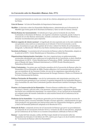 La Convención sobre los Humedales (Ramsar, Irán, 1971)


     internacional teniendo en cuenta uno o más de los criterios adoptados por la Conferencia de
     las Partes.

Lista de Ramsar = la Lista de Humedales de Importancia Internacional.

MedWet = la Iniciativa sobre los Humedales Mediterráneos, administrada por la Secretaría de
   MedWet (que forma parte de la Secretaría de Ramsar y tiene su sede en Atenas, Grecia).

Misión Ramsar de Asesoramiento = el método por el que, previa invitación de una Parte
    Contratante, la Secretaría de Ramsar, con expertos consultores si procede, puede evaluar la
    situación de un sitio Ramsar amenazado, incluido a menudo en el Registro de Montreux, y
    formular recomendaciones para mejorarla.

Motivos urgentes de interés nacional = el significado de esta expresión aún no ha sido establecido
    con precisión; estos motivos se mencionan en el Artículo 2.5 de la Convención y son la
    única circunstancia en que cabe suprimir de la Lista o reducir los límites de un humedal ya
    designado. La Resolución VIII.20 da a las Partes orientaciones para interpretar esta expresión

Secretaría de Ramsar = la secretaría de la Convención de Ramsar sobre los Humedales, alojada en
     la sede de la UICN - Unión Mundial para la Naturaleza, en Gland (Suiza).

Organizaciones Internacionales Asociadas = las cinco organizaciones no gubernamentales
    reconocidas oficialmente que coadyuvan en la aplicación de la Convención, es decir, BirdLife
    International, la UICN - Unión Mundial para la Naturaleza, IWMI - Instituto Internacional
    para el Manejo del Agua, Wetlands International y el WWF (Fondo Mundial para la
    Naturaleza) International.

Partes Contratantes = los países que son Estados miembros de la Convención de Ramsar sobre los
     Humedales (153 en diciembre de 2006). Pueden adherirse a la Convención todos los Estados
     que son miembros de las Naciones Unidas, de uno de los organismos especializados de las
     Naciones Unidas o del Organismo Internacional de Energía Atómica o Partes en el Estatuto de
     la Corte Internacional de Justicia.

Políticas Nacionales de Humedales = uno de los instrumentos más importantes previstos en la
     Convención para garantizar el uso racional y la gestión integrada de los humedales Ramsar y
     otros humedales de cada Parte Contratante (pueden denominarse también Estrategias, Planes,
     etc.).

Premios a la Conservación de los Humedales = Premios Ramsar establecidos en 1996 para
    reconocer y honrar, cada tres años, a las personas, organizaciones y organismos oficiales que
    han hecho una contribución importante a la conservación y al uso racional de los humedales
    en cualquier parte del mundo conferidos en cada reunión trienal de la Conferencia de las
    Partes Contratantes.

Productos de los humedales = los productos generados por los humedales incluyen recursos de
    vida silvestre; pesca; recursos forestales; forrajes; recursos agrícolas; y abastecimiento de agua.
    Estos productos son generados por interacciones entre los componentes biológicos, químicos
    y físicos del humedal (definición adoptada en la Resolución VI.1).

Protocolo de París = enmienda al texto de la Convención de Ramsar que prevé un procedimiento
     de enmienda de la Convención (Artículo 10 bis) y versiones de ella en más idiomas, adoptada
     por la Conferencia de las Partes en su reunión extraordinaria celebrada en París en 1982.

Ramsar = ciudad del Irán situada a orillas del Mar Caspio donde la Convención sobre los
   Humedales fue firmada el 2 de febrero de 1971, motivo por el que se le da el nombre informal
   de “Convención de Ramsar sobre los Humedales”.


  10
 