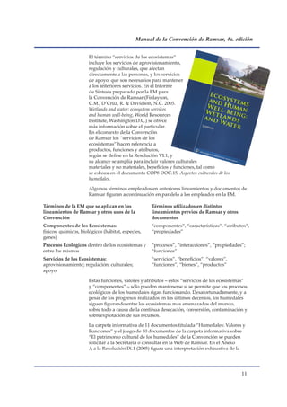 Manual de la Convención de Ramsar, 4a. edición


                      El término “servicios de los ecosistemas”
                      incluye los servicios de aprovisionamiento,
                      regulación y culturales, que afectan
                      directamente a las personas, y los servicios
                      de apoyo, que son necesarios para mantener
                      a los anteriores servicios. En el Informe
                      de Síntesis preparado por la EM para
                      la Convención de Ramsar (Finlayson,
                      C.M., D’Cruz, R.  Davidson, N.C. 2005.
                      Wetlands and water: ecosystem services
                      and human well-being, World Resources
                      Institute, Washington D.C.) se ofrece
                      más información sobre el particular.
                      En el contexto de la Convención
                      de Ramsar los “servicios de los
                      ecosistemas” hacen referencia a
                      productos, funciones y atributos,
                      según se define en la Resolución VI.1, y
                      su alcance se amplía para incluir valores culturales
                      materiales y no materiales, beneficios y funciones, tal como
                      se esboza en el documento COP8 DOC.15, Aspectos culturales de los
                      humedales.

                      Algunos términos empleados en anteriores lineamientos y documentos de
                      Ramsar figuran a continuación en paralelo a los empleados en la EM.

Términos de la EM que se aplican en los             Términos utilizados en distintos
lineamientos de Ramsar y otros usos de la           lineamientos previos de Ramsar y otros
Convención                                          documentos
Componentes de los Ecosistemas:                     “componentes”, “características”, “atributos”,
físicos, químicos, biológicos (hábitat, especies,   “propiedades”
genes)
Procesos Ecológicos dentro de los ecosistemas y     “procesos”, “interacciones”, “propiedades”;
entre los mismos                                    “funciones”
Servicios de los Ecosistemas:                       “servicios”, “beneficios”, “valores”,
aprovisionamiento; regulación; culturales;          “funciones”, “bienes”, “productos”
apoyo

                      Estas funciones, valores y atributos – estos “servicios de los ecosistemas”
                      y “componentes” – sólo pueden mantenerse si se permite que los procesos
                      ecológicos de los humedales sigan funcionando. Desafortunadamente, y a
                      pesar de los progresos realizados en los últimos decenios, los humedales
                      siguen figurando entre los ecosistemas más amenazados del mundo,
                      sobre todo a causa de la continua desecación, conversión, contaminación y
                      sobreexplotación de sus recursos.

                      La carpeta informativa de 11 documentos titulada “Humedales: Valores y
                      Funciones” y el juego de 10 documentos de la carpeta informativa sobre
                      “El patrimonio cultural de los humedales” de la Convención se pueden
                      solicitar a la Secretaría o consultar en la Web de Ramsar. En el Anexo
                      A a la Resolución IX.1 (2005) figura una interpretación exhaustiva de la




                                                                                              11
 