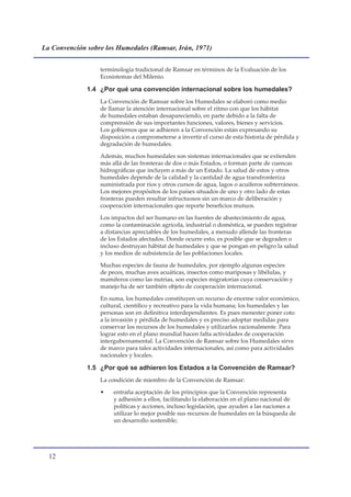 La Convención sobre los Humedales (Ramsar, Irán, 1971)


                  terminología tradicional de Ramsar en términos de la Evaluación de los
                  Ecosistemas del Milenio.

              1.4 ¿Por qué una convención internacional sobre los humedales?
                  La Convención de Ramsar sobre los Humedales se elaboró como medio
                  de llamar la atención internacional sobre el ritmo con que los hábitat
                  de humedales estaban desapareciendo, en parte debido a la falta de
                  comprensión de sus importantes funciones, valores, bienes y servicios.
                  Los gobiernos que se adhieren a la Convención están expresando su
                  disposición a comprometerse a invertir el curso de esta historia de pérdida y
                  degradación de humedales.

                  Además, muchos humedales son sistemas internacionales que se extienden
                  más allá de las fronteras de dos o más Estados, o forman parte de cuencas
                  hidrográficas que incluyen a más de un Estado. La salud de estos y otros
                  humedales depende de la calidad y la cantidad de agua transfronteriza
                  suministrada por ríos y otros cursos de agua, lagos o acuíferos subterráneos.
                  Los mejores propósitos de los países situados de uno y otro lado de estas
                  fronteras pueden resultar infructuosos sin un marco de deliberación y
                  cooperación internacionales que reporte beneficios mutuos.

                  Los impactos del ser humano en las fuentes de abastecimiento de agua,
                  como la contaminación agrícola, industrial o doméstica, se pueden registrar
                  a distancias apreciables de los humedales, a menudo allende las fronteras
                  de los Estados afectados. Donde ocurre esto, es posible que se degraden o
                  incluso destruyan hábitat de humedales y que se pongan en peligro la salud
                  y los medios de subsistencia de las poblaciones locales.

                  Muchas especies de fauna de humedales, por ejemplo algunas especies
                  de peces, muchas aves acuáticas, insectos como mariposas y libélulas, y
                  mamíferos como las nutrias, son especies migratorias cuya conservación y
                  manejo ha de ser también objeto de cooperación internacional.

                  En suma, los humedales constituyen un recurso de enorme valor económico,
                  cultural, científico y recreativo para la vida humana; los humedales y las
                  personas son en definitiva interdependientes. Es pues menester poner coto
                  a la invasión y pérdida de humedales y es preciso adoptar medidas para
                  conservar los recursos de los humedales y utilizarlos racionalmente. Para
                  lograr esto en el plano mundial hacen falta actividades de cooperación
                  intergubernamental. La Convención de Ramsar sobre los Humedales sirve
                  de marco para tales actividades internacionales, así como para actividades
                  nacionales y locales.

              1.5 ¿Por qué se adhieren los Estados a la Convención de Ramsar?
                  La condición de miembro de la Convención de Ramsar:

                  •    entraña aceptación de los principios que la Convención representa
                       y adhesión a ellos, facilitando la elaboración en el plano nacional de
                       políticas y acciones, incluso legislación, que ayuden a las naciones a
                       utilizar lo mejor posible sus recursos de humedales en la búsqueda de
                       un desarrollo sostenible;




  1
 