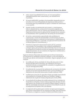 Manual de la Convención de Ramsar, 4a. edición


•   ofrece al país la posibilidad de hacerse oír en el principal foro
    intergubernamental sobre conservación y uso racional de los
    humedales;

•   da mayor publicidad y prestigio a los humedales designados para ser
    incluidos en la Lista de Humedales de Importancia Internacional e
    incrementa pues las posibilidades de apoyo a medidas de conservación
    y uso racional;

•   permite acceder a la información más reciente y a asesoramiento
    sobre la adopción de las normas de la Convención aceptadas en el
    plano internacional, como los criterios para identificar humedales de
    importancia internacional, la aplicación del concepto de uso racional y
    los lineamientos sobre la planificación del manejo de los humedales;

•   da acceso a asesoramiento especializado sobre problemas de
    conservación y manejo de los humedales a nivel nacional y en sitios
    determinados gracias a contactos con funcionarios y colaboradores de
    la Secretaría de Ramsar y, si procede, a la aplicación del mecanismo de
    la Misión Ramsar de Asesoramiento; y

•   fomenta la cooperación internacional respecto de las cuestiones
    concernientes a los humedales y trae consigo la posibilidad de
    conseguir apoyo para proyectos sobre humedales, bien en el marco de
    los programas de asistencia en forma de pequeñas subvenciones de la
    propia Convención o de sus contactos con organismos multilaterales y
    bilaterales de apoyo externo.

Según los Informes Nacionales presentados por las Partes Contratantes,
la Convención ha contribuido a menudo a detener o evitar actividades de
desarrollo que afectan adversamente a humedales. Algunos ejemplos de esto
incluyen:

•   la modificación de las actividades de desarrollo adyacentes al sitio
    Ramsar de Åkersvika en Noruega, que redundó en una mayor
    protección del sitio, un incremento de su tamaño y la ampliación de la
    zona de amortiguación (1992);

•   la sustitución de un proyecto de explotación de yacimientos de metales
    pesados en las dunas del sitio Ramsar de St. Lucia en Sudáfrica por
    alternativas de desarrollo inocuas para el medio ambiente (1996);

•   medidas para poner fin a la agricultura ilícita que estaba repercutiendo
    adversamente en el Pantano de Nariva en Trinidad y Tabago y
    elaboración de un plan de manejo integrado para el sitio (1996);

•   la cancelación de los planes de acondicionamiento de un vertedero de
    desperdicios en Fujimae, el único sistema importante de bajos de lodo
    que queda en las cercanías de la ciudad de Nagoya (Japón), cuando en
    2001 las autoridades municipales se sumaron al movimiento en pro de
    la designación de Fujimae como sitio Ramsar;

•   la suspensión de los planes para construir un nuevo gran aeropuerto
    que incluía al sitio Ramsar de las marismas de Cliffe, parte del Estuario
    del Támesis, en Inglaterra, cuando el Gobierno del Reino Unido en



                                                                        1
 