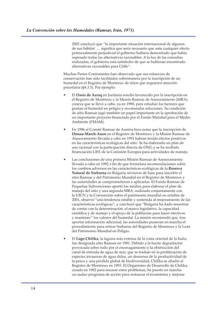 La Convención sobre los Humedales (Ramsar, Irán, 1971)


                       2003 concluyó que “la importante situación internacional de algunos
                       de sus hábitat . . . significa que sería necesario que ante cualquier efecto
                       potencialmente perjudicial el gobierno hubiera demostrado que había
                       sopesado todas las alternativas razonables. A la luz de las consultas
                       realizadas, el gobierno está satisfecho de que se hubieran encontrado
                       alternativas razonables para Cliffe”.

                  Muchas Partes Contratantes han observado que sus esfuerzos de
                  conservación han sido facilitados sobremanera por la inscripción de un
                  humedal en el Registro de Montreux de sitios que requieren atención
                  prioritaria (§4.3.5). Por ejemplo:

                  •    El Oasis de Azraq en Jordania resultó favorecido por la inscripción en
                       el Registro de Montreux y la Misión Ramsar de Asesoramiento (MRA)
                       conexa que se llevó a cabo, ya en 1990, para estudiar los factores que
                       ponían el humedal en peligro y recomendar soluciones. Su condición
                       de sitio Ramsar jugó también un papel importante en la aprobación de
                       un importante proyecto financiado por el Fondo Mundial para el Medio
                       Ambiente (FMAM).

                  •    En 1996 el Comité Ramsar de Austria hizo notar que la inscripción de
                       Donau-March-Auen en el Registro de Montreux y la Misión Ramsar de
                       Asesoramiento llevada a cabo en 1991 habían tenido efectos positivos
                       en las características ecológicas del sitio. Se ha elaborado un plan de
                       uso racional con la participación directa de ONG y se ha recibido
                       financiación LIFE de la Comisión Europea para actividades de manejo.

                  •    Las conclusiones de una primera Misión Ramsar de Asesoramiento
                       llevada a cabo en 1992 a fin de que formulara recomendaciones sobre
                       los cambios adversos en las características ecológicas de la Reserva
                       Natural de Srebarna en Bulgaria sirvieron de base para inscribir el
                       sitio Ramsar y del Patrimonio Mundial en el Registro de Montreux y
                       las autoridades se comprometieron a aplicarlas. El Fondo Ramsar de
                       Pequeñas Subvenciones aportó los medios para elaborar el plan de
                       manejo del sitio y una segunda MRA, realizada conjuntamente con
                       la UICN y la Convención sobre el patrimonio mundial en octubre de
                       2001, observó “una tendencia estable y sostenida al mejoramiento de las
                       características ecológicas”, y concluyó que “Bulgaria ha dado muestras
                       de contar con la determinación, el marco legislativo, la capacidad
                       científica y de manejo y el apoyo de la población para hacer efectivos
                       y mantener” los valores del humedal. La misión recomendó que, tras
                       aportar información adicional, las autoridades pusieran en marcha el
                       procedimiento para retirar Srebarna del Registro de Montreux y la Lista
                       del Patrimonio Mundial en Peligro.

                  •    El Lago Chilika, la laguna más extensa de la costa oriental de la India
                       fue designada sitio Ramsar en 1981. Debido a la fuerte degradación
                       provocada sobre todo por el encenagamiento y la obstrucción del
                       canal de entrada de agua de mar, que se tradujo en la proliferación de
                       especies invasoras de agua dulce, un descenso de la productividad de
                       la pesca y una pérdida global de biodiversidad, Chilika se añadió al
                       Registro de Montreux en 1993. El Organismo de Desarrollo de Chilika,
                       creado en 1992 para encarar estos problemas, ha puesto en marcha
                       un audaz programa de acción para restaurar el ecosistema y mejorar


  1
 