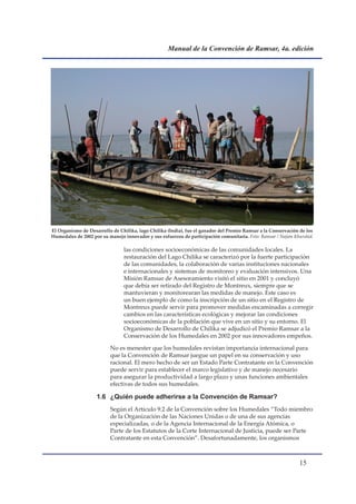 Manual de la Convención de Ramsar, 4a. edición




El Organismo de Desarrollo de Chilika, lago Chilika (India), fue el ganador del Premio Ramsar a la Conservación de los
Humedales de 2002 por su manejo innovador y sus esfuerzos de participación comunitaria. Foto: Ramsar / Najam Khurshid.

                                las condiciones socioeconómicas de las comunidades locales. La
                                restauración del Lago Chilika se caracterizó por la fuerte participación
                                de las comunidades, la colaboración de varias instituciones nacionales
                                e internacionales y sistemas de monitoreo y evaluación intensivos. Una
                                Misión Ramsar de Asesoramiento visitó el sitio en 2001 y concluyó
                                que debía ser retirado del Registro de Montreux, siempre que se
                                mantuvieran y monitorearan las medidas de manejo. Este caso es
                                un buen ejemplo de como la inscripción de un sitio en el Registro de
                                Montreux puede servir para promover medidas encaminadas a corregir
                                cambios en las características ecológicas y mejorar las condiciones
                                socioeconómicas de la población que vive en un sitio y su entorno. El
                                Organismo de Desarrollo de Chilika se adjudicó el Premio Ramsar a la
                                Conservación de los Humedales en 2002 por sus innovadores empeños.

                          No es menester que los humedales revistan importancia internacional para
                          que la Convención de Ramsar juegue un papel en su conservación y uso
                          racional. El mero hecho de ser un Estado Parte Contratante en la Convención
                          puede servir para establecer el marco legislativo y de manejo necesario
                          para asegurar la productividad a largo plazo y unas funciones ambientales
                          efectivas de todos sus humedales.

                    1.6 ¿Quién puede adherirse a la Convención de Ramsar?
                          Según el Artículo 9.2 de la Convención sobre los Humedales “Todo miembro
                          de la Organización de las Naciones Unidas o de una de sus agencias
                          especializadas, o de la Agencia Internacional de la Energía Atómica, o
                          Parte de los Estatutos de la Corte Internacional de Justicia, puede ser Parte
                          Contratante en esta Convención”. Desafortunadamente, los organismos



                                                                                                               1
 