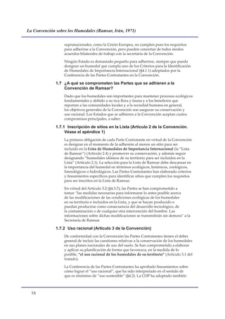 La Convención sobre los Humedales (Ramsar, Irán, 1971)


                  supranacionales, como la Unión Europea, no cumplen pues los requisitos
                  para adherirse a la Convención, pero pueden concertar de todos modos
                  acuerdos bilaterales de trabajo con la secretaría de la Convención.

                  Ningún Estado es demasiado pequeño para adherirse, siempre que pueda
                  designar un humedal que cumpla uno de los Criterios para la Identificación
                  de Humedales de Importancia Internacional (§4.1.1) adoptados por la
                  Conferencia de las Partes Contratantes en la Convención.

              1.7 ¿A qué se comprometen las Partes que se adhieren a la
                  Convención de Ramsar?
                  Dado que los humedales son importantes para mantener procesos ecológicos
                  fundamentales y debido a su rica flora y fauna y a los beneficios que
                  reportan a las comunidades locales y a la sociedad humana en general,
                  los objetivos generales de la Convención son asegurar su conservación y
                  uso racional. Los Estados que se adhieren a la Convención aceptan cuatro
                  compromisos principales, a saber:

              1.7.1 Inscripción de sitios en la Lista (Artículo 2 de la Convención.
                   Véase el apéndice 1)
                  La primera obligación de cada Parte Contratante en virtud de la Convención
                  es designar en el momento de la adhesión al menos un sitio para ser
                  incluido en la Lista de Humedales de Importancia Internacional (la “Lista
                  de Ramsar”) (Artículo 2.4) y promover su conservación, y además seguir
                  designando “humedales idóneos de su territorio para ser incluidos en la
                  Lista” (Artículo 2.1). La selección para la Lista de Ramsar debe descansar en
                  la importancia del humedal en términos ecológicos, botánicos, zoológicos,
                  limnológicos o hidrológicos. Las Partes Contratantes han elaborado criterios
                  y lineamientos específicos para identificar sitios que cumplen los requisitos
                  para ser inscritos en la Lista de Ramsar.

                  En virtud del Artículo 3.2 (§4.3.7), las Partes se han comprometido a
                  tomar “las medidas necesarias para informarse lo antes posible acerca
                  de las modificaciones de las condiciones ecológicas de los humedales
                  en su territorio e incluidos en la Lista, y que se hayan producido o
                  puedan producirse como consecuencia del desarrollo tecnológico, de
                  la contaminación o de cualquier otra intervención del hombre. Las
                  informaciones sobre dichas modificaciones se transmitirán sin demora” a la
                  Secretaría de Ramsar.

              1.7.2 Uso racional (Artículo 3 de la Convención)
                  De conformidad con la Convención las Partes Contratantes tienen el deber
                  general de incluir las cuestiones relativas a la conservación de los humedales
                  en sus planes nacionales de uso del suelo. Se han comprometido a elaborar
                  y aplicar su planificación de forma que favorezca, en la medida de lo
                  posible, “el uso racional de los humedales de su territorio” (Artículo 3.1 del
                  tratado).

                  La Conferencia de las Partes Contratantes ha aprobado lineamientos sobre
                  cómo lograr el “uso racional”, que ha sido interpretado en el sentido de
                  que es sinónimo de “uso sostenible” (§4.2). La COP ha adoptado también



  1
 