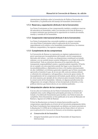 Manual de la Convención de Ramsar, 4a. edición


    orientaciones detalladas sobre la formulación de Políticas Nacionales de
    Humedales y la planificación del manejo de humedales determinados.

1.7.3 Reservas y capacitación (Artículo 4 de la Convención)
    Las Partes Contratantes se han comprometido también a establecer reservas
    de naturaleza en humedales, estén o no inscritos en la Lista de Ramsar, y
    se espera asimismo que promuevan la capacitación en materia de estudio,
    manejo y custodia de los humedales.

1.7.4 Cooperación internacional (Artículo 5 de la Convención)
    Las Partes Contratantes han convenido también en sostener consultas
    con otras Partes Contratantes sobre la aplicación de la Convención,
    especialmente en lo relativo a los humedales transfronterizos, los sistemas
    hídricos compartidos y las especies compartidas.

1.7.5 Cumplimiento de los compromisos
    La Convención de Ramsar no representa un régimen reglamentario ni
    prevé sanciones por incumplimiento del tratado o de los compromisos
    derivados del mismo - con todo, sus disposiciones constituyen un tratado
    solemne y en ese sentido tienen carácter obligatorio con arreglo al derecho
    internacional. Toda su estructura descansa en la expectativa de una
    transparente responsabilidad común y equitativamente repartida. El hecho
    de no cumplir con esta expectativa puede dar lugar a una situación de
    incomodidad política y diplomática en foros o los medios internacionales
    de alta visibilidad y en términos generales impedirá que la Parte concernida
    aproveche al máximo lo que, de no ser por ello, sería un sistema robusto
    y coherente de contrapesos y salvaguardias y marcos de apoyo mutuo. El
    incumplimiento de los compromisos del tratado puede afectar a la eficacia
    de otras maneras, por ejemplo de los esfuerzos para recaudar fondos para
    la conservación de los humedales. Además, en algunas jurisdicciones las
    obligaciones con arreglo a Ramsar se han incorporado al derecho y /o las
    políticas internas que tienen efectos en sus sistemas judiciales.

1.8 Interpretación ulterior de los compromisos
    Con los años la Conferencia de las Partes Contratantes ha interpretado y
    ampliado estas cuatro obligaciones principales previstas en el texto del
    tratado y ha elaborado lineamientos para facilitar a las Partes la tarea de
    cumplirlas. Estos lineamientos se han publicado en la serie de Manuales de
    Ramsar y figuran en la Web de Ramsar.

    Si bien las Resoluciones no tienen la misma fuerza jurídica que los
    compromisos especificados en el texto de la Convención propiamente dicho,
    las Partes Contratantes han interpretado sus deberes con mayor precisión en
    la Resolución 5.1 (1993) de la Conferencia de las Partes (Marco de referencia
    para la aplicación de la Convención de Ramsar), en los términos siguientes:

    a)   Conservación de los humedales

    •    designar humedales para la Lista de Humedales de Importancia
         Internacional;




                                                                            1
 