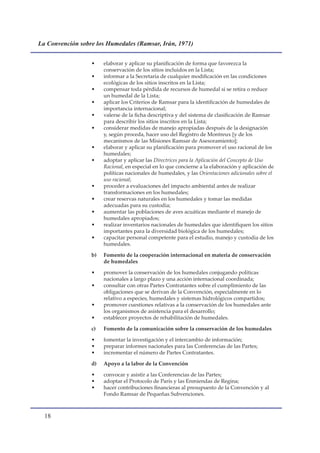 La Convención sobre los Humedales (Ramsar, Irán, 1971)


                  •    elaborar y aplicar su planificación de forma que favorezca la
                       conservación de los sitios incluidos en la Lista;
                  •    informar a la Secretaría de cualquier modificación en las condiciones
                       ecológicas de los sitios inscritos en la Lista;
                  •    compensar toda pérdida de recursos de humedal si se retira o reduce
                       un humedal de la Lista;
                  •    aplicar los Criterios de Ramsar para la identificación de humedales de
                       importancia internacional;
                  •    valerse de la ficha descriptiva y del sistema de clasificación de Ramsar
                       para describir los sitios inscritos en la Lista;
                  •    considerar medidas de manejo apropiadas después de la designación
                       y, según proceda, hacer uso del Registro de Montreux [y de los
                       mecanismos de las Misiones Ramsar de Asesoramiento];
                  •    elaborar y aplicar su planificación para promover el uso racional de los
                       humedales;
                  •    adoptar y aplicar las Directrices para la Aplicación del Concepto de Uso
                       Racional, en especial en lo que concierne a la elaboración y aplicación de
                       políticas nacionales de humedales, y las Orientaciones adicionales sobre el
                       uso racional;
                  •    proceder a evaluaciones del impacto ambiental antes de realizar
                       transformaciones en los humedales;
                  •    crear reservas naturales en los humedales y tomar las medidas
                       adecuadas para su custodia;
                  •    aumentar las poblaciones de aves acuáticas mediante el manejo de
                       humedales apropiados;
                  •    realizar inventarios nacionales de humedales que identifiquen los sitios
                       importantes para la diversidad biológica de los humedales;
                  •    capacitar personal competente para el estudio, manejo y custodia de los
                       humedales.

                  b)   Fomento de la cooperación internacional en materia de conservación
                       de humedales

                  •    promover la conservación de los humedales conjugando políticas
                       nacionales a largo plazo y una acción internacional coordinada;
                  •    consultar con otras Partes Contratantes sobre el cumplimiento de las
                       obligaciones que se derivan de la Convención, especialmente en lo
                       relativo a especies, humedales y sistemas hidrológicos compartidos;
                  •    promover cuestiones relativas a la conservación de los humedales ante
                       los organismos de asistencia para el desarrollo;
                  •    establecer proyectos de rehabilitación de humedales.

                  c)   Fomento de la comunicación sobre la conservación de los humedales

                  •    fomentar la investigación y el intercambio de información;
                  •    preparar informes nacionales para las Conferencias de las Partes;
                  •    incrementar el número de Partes Contratantes.

                  d)   Apoyo a la labor de la Convención

                  •    convocar y asistir a las Conferencias de las Partes;
                  •    adoptar el Protocolo de París y las Enmiendas de Regina;
                  •    hacer contribuciones financieras al presupuesto de la Convención y al
                       Fondo Ramsar de Pequeñas Subvenciones.



  1
 