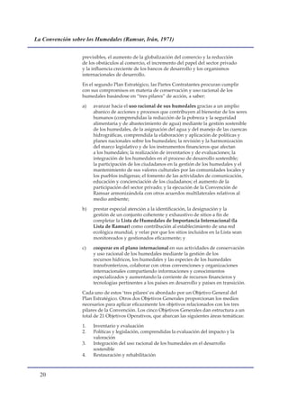 La Convención sobre los Humedales (Ramsar, Irán, 1971)


                  previsibles, el aumento de la globalización del comercio y la reducción
                  de los obstáculos al comercio, el incremento del papel del sector privado
                  y la influencia creciente de los bancos de desarrollo y los organismos
                  internacionales de desarrollo.

                  En el segundo Plan Estratégico, las Partes Contratantes procuran cumplir
                  con sus compromisos en materia de conservación y uso racional de los
                  humedales basándose en “tres pilares” de acción, a saber:

                  a)   avanzar hacia el uso racional de sus humedales gracias a un amplio
                       abanico de acciones y procesos que contribuyen al bienestar de los seres
                       humanos (comprendidas la reducción de la pobreza y la seguridad
                       alimentaria y de abastecimiento de agua) mediante la gestión sostenible
                       de los humedales, de la asignación del agua y del manejo de las cuencas
                       hidrográficas, comprendida la elaboración y aplicación de políticas y
                       planes nacionales sobre los humedales; la revisión y la harmonización
                       del marco legislativo y de los instrumentos financieros que afectan
                       a los humedales; la realización de inventarios y de evaluaciones; la
                       integración de los humedales en el proceso de desarrollo sostenible;
                       la participación de los ciudadanos en la gestión de los humedales y el
                       mantenimiento de sus valores culturales por las comunidades locales y
                       los pueblos indígenas; el fomento de las actividades de comunicación,
                       educación y concienciación de los ciudadanos; el aumento de la
                       participación del sector privado; y la ejecución de la Convención de
                       Ramsar armonizándola con otros acuerdos multilaterales relativos al
                       medio ambiente;

                  b)   prestar especial atención a la identificación, la designación y la
                       gestión de un conjunto coherente y exhaustivo de sitios a fin de
                       completar la Lista de Humedales de Importancia Internacional (la
                       Lista de Ramsar) como contribución al establecimiento de una red
                       ecológica mundial, y velar por que los sitios incluidos en la Lista sean
                       monitoreados y gestionados eficazmente; y

                  c)   cooperar en el plano internacional en sus actividades de conservación
                       y uso racional de los humedales mediante la gestión de los
                       recursos hídricos, los humedales y las especies de los humedales
                       transfronterizos, colaborar con otras convenciones y organizaciones
                       internacionales compartiendo informaciones y conocimientos
                       especializados y aumentando la corriente de recursos financieros y
                       tecnologías pertinentes a los países en desarrollo y países en transición.

                  Cada uno de estos ‘tres pilares’ es abordado por un Objetivo General del
                  Plan Estratégico. Otros dos Objetivos Generales proporcionan los medios
                  necesarios para aplicar eficazmente los objetivos relacionados con los tres
                  pilares de la Convención. Los cinco Objetivos Generales dan estructura a un
                  total de 21 Objetivos Operativos, que abarcan las siguientes áreas temáticas:

                  1.   Inventario y evaluación
                  2.   Políticas y legislación, comprendidas la evaluación del impacto y la
                       valoración
                  3.   Integración del uso racional de los humedales en el desarrollo
                       sostenible
                  4.   Restauración y rehabilitación



  0
 