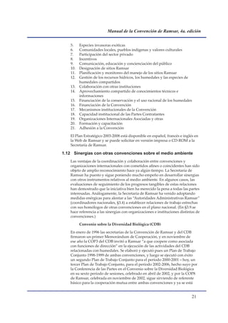 Manual de la Convención de Ramsar, 4a. edición


    5.    Especies invasoras exóticas
    6.    Comunidades locales, pueblos indígenas y valores culturales
    7.    Participación del sector privado
    8.    Incentivos
    9.    Comunicación, educación y concienciación del público
    10.   Designación de sitios Ramsar
    11.   Planificación y monitoreo del manejo de los sitios Ramsar
    12.   Gestión de los recursos hídricos, los humedales y las especies de
          humedales compartidos
    13.   Colaboración con otras instituciones
    14.   Aprovechamiento compartido de conocimientos técnicos e
          informaciones
    15.   Financiación de la conservación y el uso racional de los humedales
    16.   Financiación de la Convención
    17.   Mecanismos institucionales de la Convención
    18.   Capacidad institucional de las Partes Contratantes
    19.   Organizaciones Internacionales Asociadas y otras
    20.   Formación y capacitación
    21.   Adhesión a la Convención

    El Plan Estratégico 2003-2008 está disponible en español, francés e inglés en
    la Web de Ramsar y se puede solicitar en versión impresa o CD-ROM a la
    Secretaría de Ramsar.

1.12 Sinergias con otras convenciones sobre el medio ambiente
    Las ventajas de la coordinación y colaboración entre convenciones y
    organizaciones internacionales con cometidos afines o coincidentes han sido
    objeto de amplio reconocimiento hace ya algún tiempo. La Secretaría de
    Ramsar ha puesto y sigue poniendo mucho empeño en desarrollar sinergias
    con otros instrumentos relativos al medio ambiente. En algunos casos, las
    evaluaciones de seguimiento de los progresos tangibles de estas relaciones
    han demostrado que la iniciativa bien ha merecido la pena a todas las partes
    interesadas. Análogamente, la Secretaría de Ramsar ha venido adoptando
    medidas enérgicas para alentar a las “Autoridades Administrativas Ramsar”
    (coordinadores nacionales, §3.4) a establecer relaciones de trabajo estrechas
    con sus homólogos de otras convenciones en el plano nacional. (En §3.9.se
    hace referencia a las sinergias con organizaciones e instituciones distintas de
    convenciones.)

          Convenio sobre la Diversidad Biológica (CDB)

    En enero de 1996 las secretarías de la Convención de Ramsar y del CDB
    firmaron un primer Memorándum de Cooperación, y en noviembre de
    ese año la COP3 del CDB invitó a Ramsar “a que coopere como asociada
    con funciones de dirección” en la ejecución de las actividades del CDB
    relacionadas con humedales. Se elaboró y ejecutó pues un Plan de Trabajo
    Conjunto 1998-1999 de ambas convenciones, y luego se ejecutó con éxito
    un segundo Plan de Trabajo Conjunto para el período 2000-2001 – hoy, un
    tercer Plan de Trabajo Conjunto, para el período 2002-2006, hecho suyo por
    la Conferencia de las Partes en el Convenio sobre la Diversidad Biológica
    en su sexto período de sesiones, celebrado en abril de 2002, y por la COP8
    de Ramsar, celebrada en noviembre de 2002, sigue sirviendo de referente
    básico para la cooperación mutua entre ambas convenciones y ya se está


                                                                              1
 