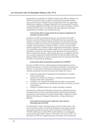 La Convención sobre los Humedales (Ramsar, Irán, 1971)


                  preparando un cuarto Plan de Trabajo Conjunto para 2007 en adelante. Las
                  Conferencias de las Partes en ambas convenciones han pedido también
                  que se incremente la comunicación y la cooperación entre sus organismos
                  subsidiarios científicos, el Órgano Subsidiario de Asesoramiento Científico
                  y Tecnológico (SBSTTA) del CDB y el Grupo de Examen Científico y Técnico
                  de Ramsar (GECT, §3.5), y los miembros de cada organismo participan
                  regularmente en la labor y las reuniones del otro.

                       Convención sobre la conservación de las especies migratorias de
                       animales silvestres (CEM)

                  En febrero de 1997 la Secretaría de Ramsar y la Secretaría de la CEM
                  firmaron un primer Memorándum de Entendimiento cuyo propósito es
                  asegurar la cooperación entre ambas secretarías en materia de promoción
                  conjunta de ambas convenciones; actividades de conservación conjuntas;
                  recogida, almacenamiento y análisis de datos; y nuevos acuerdos sobre
                  especies migratorias, incluidas especies migratorias amenazadas y especies
                  cuyo estado de conservación es desfavorable. Se han constatado ya algunos
                  resultados concretos de esta relación, particularmente en lo que atañe a la
                  labor coordinada de Ramsar y del Acuerdo africano y euroasiático sobre las
                  aves acuáticas migratorias (AEWA) del CEM. En abril de 2004 se firmó un
                  plan de trabajo conjunto de carácter tripartito entre las secretarías del CEM,
                  el AEWA y la Convención de Ramsar.

                       Convención sobre el patrimonio mundial de la UNESCO

                  En mayo de 1999 se firmó un Memorándum de Entendimiento entre la
                  Secretaría de Ramsar y el Centro del Patrimonio Mundial. La Secretaría de
                  Ramsar y el funcionario del Patrimonio Mundial encargado de los sitios
                  naturales mantienen una estrecha relación de trabajo con vistas a:

                  •    promover propuestas de designación de humedales con arreglo a
                       ambas convenciones;
                  •    examinar los modelos de informes y coordinar la presentación de
                       informes sobre sitios compartidos;
                  •    contribuir a los empeños de capacitación de ambas convenciones;
                  •    coordinar las iniciativas de recaudación de fondos en relación con sitios
                       compartidos; y
                  •    fomentar el establecimiento de comités nacionales conjuntos.

                  En particular, el Patrimonio Mundial y Ramsar han colaborado durante
                  los últimos años de forma extraordinariamente estrecha en las misiones
                  conjuntas de asesoramiento de expertos despachadas a Ichkeul en Túnez,
                  Djoudj y Diawling en el Senegal y Mauritania, y al Lago Srebarna en
                  Bulgaria.

                       Convención de las Naciones Unidas de Lucha contra la
                       Desertificación (CNULD)

                  Los humedales revisten una importancia crucial en todas partes y más
                  aún en las tierras áridas. La Secretaría de Ramsar estuvo pues presente
                  en el primer período de sesiones de la Conferencia de las Partes en la
                  CNULD, celebrada en octubre 1997, donde distribuyó a los delegados
                  un documento informativo sobre los “Humedales en las Zonas Áridas”. En
                  diciembre de 1998, en el segundo período de sesiones de la Conferencia


  
 