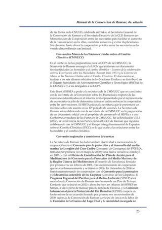 Manual de la Convención de Ramsar, 4a. edición


de las Partes en la CNULD, celebrada en Dakar, el Secretario General de
la Convención de Ramsar y el Secretario Ejecutivo de la CLD firmaron un
Memorándum de Cooperación entre las secretarías para facilitar el aumento
de la comunicación entre ellas, coordinar esfuerzos y evitar duplicaciones.
No obstante, hasta ahora la cooperación práctica entre las secretarías se ha
venido desarrollando con lentitud.

     Convención Marco de las Naciones Unidas sobre el Cambio
     Climático (CMNUCC)

En el contexto de los preparativos para la COP5 de la CMNUCC, la
Secretaría de Ramsar encargó a la UICN que elaborara un documento
técnico titulado Los humedales y el cambio climático – Examen de la colaboración
entre la Convención sobre los Humedales (Ramsar, Irán, 1971) y la Convención
Marco de las Naciones Unidas sobre el Cambio Climático. El documento se
tradujo a los seis idiomas oficiales de las Naciones Unidas y se distribuyó en
el Órgano Subsidiario de Asesoramiento Científico y Tecnológico (SBSTA) de
la CMNUCC y a los delegados a su COP5.

Esto llevó al SBSTA a pedir a la secretaría de la CMNUCC que se coordinara
con la secretaría de la Convención sobre los Humedales respecto de las
cuestiones identificadas en el informe verbal presentado por el representante
de esa secretaría a fin de determinar cómo se podría reforzar la cooperación
entre las convenciones. El SBSTA pidió a la secretaría que le presentara un
informe sobre este asunto en su 12º período de sesiones. La Secretaría de
Ramsar está colaborando con la secretaría de la CMNUCC en la preparación
de un documento oficial con el propósito de presentarlo al SBSTA y a una
Conferencia venidera de las Partes en la CMNUCC. En la Resolución VIII.3
(2002), la Conferencia de las Partes pidió al GECT de Ramsar que siguiera
colaborando con la CMNUCC y el Grupo Intergubernamental de Expertos
sobre el Cambio Climático (IPCC) en lo que atañe a las relaciones entre los
humedales y el cambio climático.

     Convenios regionales y comisiones de cuencas

La Secretaría de Ramsar ha dado también efectividad a memorandos de
cooperación con el Convenio para la protección y el desarrollo del medio
marino de la región del Gran Caribe (Convenio de Cartagena) del PNUMA,
firmado por primera vez en mayo de 2000 y una nueva versión se concluyó
en 2005, y con la Oficina de Coordinación del Plan de Acción para el
Mediterráneo del Convenio para la Protección del Medio Marino y de
la Región Costera del Mediterráneo (Convenio de Barcelona), firmado
por primera vez en febrero de 2001, con un memorando de cooperación
que se acordó nuevamente y se firmó en 2006. En diciembre de 2006 se
firmó un memorando de cooperación con el Convenio para la protección
y el desarrollo sostenible de los Cárpatos (Convenio de los Cárpatos). El
Programa Regional del Pacífico para el Medio Ambiente (SPREP) está
asociado a la Convención de Ramsar en el marco de un Plan de Trabajo
Conjunto que se inició en 2002 y ahora incluye, en oficinas del SPREP en
Samoa, a un Experto de Ramsar para la región de Oceanía, y la Comisión
Internacional para la Protección del Río Danubio (ICPDR) coopera en
los términos de un acuerdo firmado por primera vez en noviembre de
2000. Además, la Convención de Ramsar participa de cerca en la labor de
la Comisión de la Cuenca del Lago Chad y la Autoridad encargada de


                                                                          
 