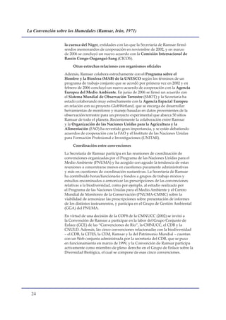 La Convención sobre los Humedales (Ramsar, Irán, 1971)


                  la cuenca del Níger, entidades con las que la Secretaría de Ramsar firmó
                  sendos memorandos de cooperación en noviembre de 2002, y en marzo
                  de 2006 se concluyó un nuevo acuerdo con la Comisión Internacional de
                  Bassin Congo-Ougangui-Sang (CICOS).

                       Otras estrechas relaciones con organismos oficiales

                  Además, Ramsar colabora estrechamente con el Programa sobre el
                  Hombre y la Biosfera (MAB) de la UNESCO según los términos de un
                  programa de trabajo conjunto que se acordó por primera vez en 2002 y en
                  febrero de 2006 concluyó un nuevo acuerdo de cooperación con la Agencia
                  Europea del Medio Ambiente. En junio de 2006 se firmó un acuerdo con
                  el Sistema Mundial de Observación Terrestre (SMOT) y la Secretaría ha
                  estado colaborando muy estrechamente con la Agencia Espacial Europea
                  en relación con su proyecto GlobWetland, que se encarga de desarrollar
                  herramientas de monitoreo y manejo basadas en datos provenientes de la
                  observación terrestre para un proyecto experimental que abarca 50 sitios
                  Ramsar de todo el planeta. Recientemente la colaboración entre Ramsar
                  y la Organización de las Naciones Unidas para la Agricultura y la
                  Alimentación (FAO) ha revestido gran importancia, y se están debatiendo
                  acuerdos de cooperación con la FAO y el Instituto de las Naciones Unidas
                  para Formación Profesional e Investigaciones (UNITAR).

                       Coordinación entre convenciones

                  La Secretaría de Ramsar participa en las reuniones de coordinación de
                  convenciones organizadas por el Programa de las Naciones Unidas para el
                  Medio Ambiente (PNUMA) y ha acogido con agrado la tendencia de estas
                  reuniones a concentrarse menos en cuestiones puramente administrativas
                  y más en cuestiones de coordinación sustantivas. La Secretaría de Ramsar
                  ha contribuido horas/funcionario y fondos a grupos de trabajo mixtos y
                  estudios encaminados a armonizar las prescripciones de las convenciones
                  relativas a la biodiversidad, como por ejemplo, al estudio realizado por
                  el Programa de las Naciones Unidas para el Medio Ambiente y el Centro
                  Mundial de Monitoreo de la Conservación (PNUMA-CMMC) sobre la
                  viabilidad de armonizar las prescripciones sobre presentación de informes
                  de los distintos instrumentos, y participa en el Grupo de Gestión Ambiental
                  (GGA) del PNUMA.

                  En virtud de una decisión de la COP8 de la CMNUCC (2002) se invitó a
                  la Convención de Ramsar a participar en la labor del Grupo Conjunto de
                  Enlace (GCE) de las “Convenciones de Río”, la CMNUCC, el CDB y la
                  CNULD. Además, las cinco convenciones relacionadas con la biodiversidad
                  – el CDB, la CITES, la CEM, Ramsar y la del Patrimonio Mundial – cuentan
                  con un Web conjunta administrada por la secretaría del CDB, que se puso
                  en funcionamiento en marzo de 1999, y la Convención de Ramsar participa
                  activamente como miembro de pleno derecho en el Grupo de Enlace sobre la
                  Diversidad Biológica, el cual se compone de esas cinco convenciones.




  
 