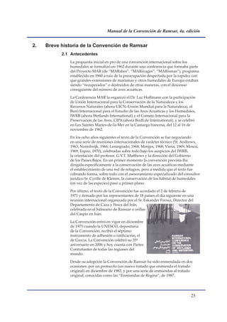 Manual de la Convención de Ramsar, 4a. edición


2.   Breve historia de la Convención de Ramsar
           2.1 Antecedentes
              La propuesta inicial en pro de una convención internacional sobre los
              humedales se formalizó en 1962 durante una conferencia que formaba parte
              del Proyecto MAR (de “MARshes”, “MARécages”, “MARismas”), programa
              establecido en 1960 a raíz de la preocupación despertada por la rapidez con
              que grandes extensiones de marismas y otros humedales de Europa estaban
              siendo “recuperados” o destruidos de otras maneras, con el descenso
              consiguiente del número de aves acuáticas.

              La Conferencia MAR la organizó el Dr. Luc Hoffmann con la participación
              de Unión Internacional para la Conservación de la Naturaleza y los
              Recursos Naturales (ahora UICN–Unión Mundial para la Naturaleza), el
              Buró Internacional para el Estudio de las Aves Acuáticas y los Humedales,
              IWRB (ahora Wetlands International) y el Consejo Internacional para la
              Preservación de las Aves, CIPA (ahora BirdLife International), y se celebró
              en Les Saintes Maries-de-la-Mer en la Camarga francesa, del 12 al 16 de
              noviembre de 1962.

              En los ocho años siguientes el texto de la Convención se fue negociando
              en una serie de reuniones internacionales de carácter técnico (St. Andrews,
              1963; Noordwijk, 1966; Leningrado, 1968; Morges, 1968; Viena, 1969; Moscú,
              1969; Espoo, 1970), celebradas sobre todo bajo los auspicios del IWRB,
              la orientación del profesor. G.V.T. Matthews y la dirección del Gobierno
              de los Países Bajos. En un primer momento la convención prevista iba
              dirigida específicamente a la conservación de las aves acuáticas mediante
              el establecimiento de una red de refugios, pero a medida que el texto fue
              cobrando forma, sobre todo con el asesoramiento especializado del consultor
              jurídico Sr. Cyrille de Klemm, la conservación de los hábitat de humedales
              (en vez de las especies) pasó a primer plano.

              Por último, el texto de la Convención fue acordado el 2 de febrero de
              1971 y firmado por los representantes de 18 países el día siguiente en una
              reunión internacional organizada por el Sr. Eskander Firouz, Director del
              Departamento de Caza y Pesca del Irán,
              celebrada en el balneario de Ramsar a orillas
              del Caspio en Irán.

              La Convención entró en vigor en diciembre
              de 1975 cuando la UNESCO, depositaria
              de la Convención, recibió el séptimo
              instrumento de adhesión o ratificación, el
              de Grecia. La Convención celebró su 35º
              aniversario en 2006 y hoy cuenta con Partes
              Contratantes de todas las regiones del
              mundo.

              Desde su adopción la Convención de Ramsar ha sido enmendada en dos
              ocasiones: por un protocolo (un nuevo tratado que enmienda el tratado
              original) en diciembre de 1982, y por una serie de enmiendas al tratado
              original, conocidas como las “Enmiendas de Regina”, de 1987.




                                                                                      
 