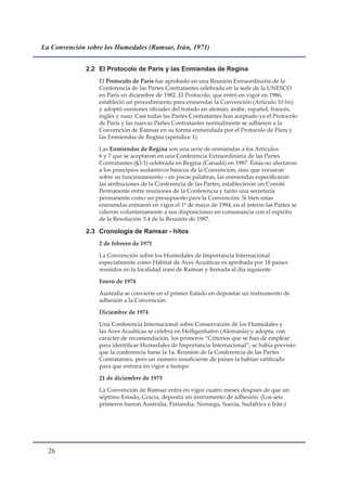 La Convención sobre los Humedales (Ramsar, Irán, 1971)


              2.2 El Protocolo de París y las Enmiendas de Regina
                  El Protocolo de París fue aprobado en una Reunión Extraordinaria de la
                  Conferencia de las Partes Contratantes celebrada en la sede de la UNESCO
                  en París en diciembre de 1982. El Protocolo, que entró en vigor en 1986,
                  estableció un procedimiento para enmendar la Convención (Artículo 10 bis)
                  y adoptó versiones oficiales del tratado en alemán, árabe, español, francés,
                  inglés y ruso. Casi todas las Partes Contratantes han aceptado ya el Protocolo
                  de París y las nuevas Partes Contratantes normalmente se adhieren a la
                  Convención de Ramsar en su forma enmendada por el Protocolo de París y
                  las Enmiendas de Regina (apéndice 1).

                  Las Enmiendas de Regina son una serie de enmiendas a los Artículos
                  6 y 7 que se aceptaron en una Conferencia Extraordinaria de las Partes
                  Contratantes (§3.1) celebrada en Regina (Canadá) en 1987. Éstas no afectaron
                  a los principios sustantivos básicos de la Convención, sino que versaron
                  sobre su funcionamiento – en pocas palabras, las enmiendas especificaron
                  las atribuciones de la Conferencia de las Partes, establecieron un Comité
                  Permanente entre reuniones de la Conferencia y tanto una secretaría
                  permanente como un presupuesto para la Convención. Si bien estas
                  enmiendas entraron en vigor el 1º de mayo de 1994, en el ínterin las Partes se
                  ciñeron voluntariamente a sus disposiciones en consonancia con el espíritu
                  de la Resolución 3.4 de la Reunión de 1987.

              2.3 Cronología de Ramsar - hitos
                  2 de febrero de 1971

                  La Convención sobre los Humedales de Importancia Internacional
                  especialmente como Hábitat de Aves Acuáticas es aprobada por 18 países
                  reunidos en la localidad iraní de Ramsar y firmada al día siguiente.

                  Enero de 1974

                  Australia se convierte en el primer Estado en depositar un instrumento de
                  adhesión a la Convención.

                  Diciembre de 1974

                  Una Conferencia Internacional sobre Conservación de los Humedales y
                  las Aves Acuáticas se celebra en Heiligenhafen (Alemania) y adopta, con
                  carácter de recomendación, los primeros “Criterios que se han de emplear
                  para identificar Humedales de Importancia Internacional”; se había previsto
                  que la conferencia fuese la 1a. Reunión de la Conferencia de las Partes
                  Contratantes, pero un número insuficiente de países la habían ratificado
                  para que entrara en vigor a tiempo.

                  21 de diciembre de 1975

                  La Convención de Ramsar entra en vigor cuatro meses después de que un
                  séptimo Estado, Gracia, deposita un instrumento de adhesión. (Los seis
                  primeros fueron Australia, Finlandia, Noruega, Suecia, Sudáfrica e Irán.)




  
 