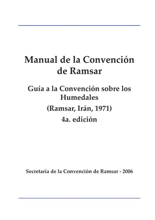 Manual de la Convención
      de Ramsar
Guía a la Convención sobre los
          Humedales
        (Ramsar, Irán, 1971)
              4a. edición




Secretaría de la Convención de Ramsar - 2006
 