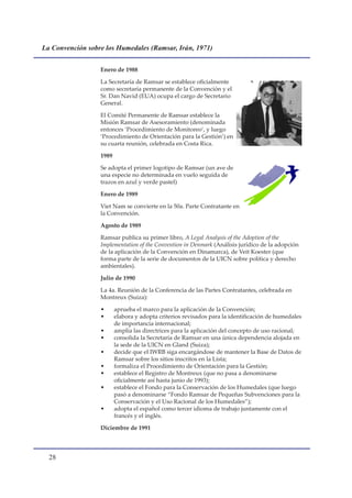 La Convención sobre los Humedales (Ramsar, Irán, 1971)


                  Enero de 1988

                  La Secretaría de Ramsar se establece oficialmente
                  como secretaría permanente de la Convención y el
                  Sr. Dan Navid (EUA) ocupa el cargo de Secretario
                  General.

                  El Comité Permanente de Ramsar establece la
                  Misión Ramsar de Asesoramiento (denominada
                  entonces ‘Procedimiento de Monitoreo’, y luego
                  ‘Procedimiento de Orientación para la Gestión’) en
                  su cuarta reunión, celebrada en Costa Rica.

                  1989

                  Se adopta el primer logotipo de Ramsar (un ave de
                  una especie no determinada en vuelo seguida de
                  trazos en azul y verde pastel)

                  Enero de 1989

                  Viet Nam se convierte en la 50a. Parte Contratante en
                  la Convención.

                  Agosto de 1989

                  Ramsar publica su primer libro, A Legal Analysis of the Adoption of the
                  Implementation of the Convention in Denmark (Análisis jurídico de la adopción
                  de la aplicación de la Convención en Dinamarca), de Veit Koester (que
                  forma parte de la serie de documentos de la UICN sobre política y derecho
                  ambientales).

                  Julio de 1990

                  La 4a. Reunión de la Conferencia de las Partes Contratantes, celebrada en
                  Montreux (Suiza):

                  •      aprueba el marco para la aplicación de la Convención;
                  •      elabora y adopta criterios revisados para la identificación de humedales
                         de importancia internacional;
                  •      amplía las directrices para la aplicación del concepto de uso racional;
                  •      consolida la Secretaría de Ramsar en una única dependencia alojada en
                         la sede de la UICN en Gland (Suiza);
                  •      decide que el IWRB siga encargándose de mantener la Base de Datos de
                         Ramsar sobre los sitios inscritos en la Lista;
                  •      formaliza el Procedimiento de Orientación para la Gestión;
                  •      establece el Registro de Montreux (que no pasa a denominarse
                         oficialmente así hasta junio de 1993);
                  •      establece el Fondo para la Conservación de los Humedales (que luego
                         pasó a denominarse “Fondo Ramsar de Pequeñas Subvenciones para la
                         Conservación y el Uso Racional de los Humedales”);
                  •      adopta el español como tercer idioma de trabajo juntamente con el
                         francés y el inglés.

                  Diciembre de 1991




  
 