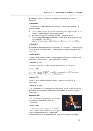 Manual de la Convención de Ramsar, 4a. edición


Se celebra la primera Reunión Regional de Ramsar (Asia) en Karachi
(Pakistán).

Junio de 1993

La 5a. Reunión de la Conferencia de las Partes Contratantes, celebrada en
Kushiro (Japón):

•    adopta la Declaración de Kushiro como base para las prioridades de las
     Partes Contratantes para el trienio siguiente;
•    establece el Grupo de Examen Científico y Técnico (GECT);
•    adopta orientaciones adicionales para la aplicación del concepto de uso
     racional de los humedales;
•    adopta directrices para la planificación del manejo de los humedales.

Junio de 1993

Se publica The Ramsar Convention on Wetlands: Its History and Development (La
Convención de Ramsar sobre los Humedales: historia y evolución), de G.V.T.
Matthews.

Octubre de 1993

Publicación de Towards the Wise Use of Wetlands (Hacia el uso racional de los
humedales), el Informe del Proyecto sobre Uso Racional.

Diciembre de 1993

Lituania se convierte en la 80a. Parte Contratante en la Convención.

Enero de 1994

La primera reunión del GECT se celebra en asociación con la Asamblea
General de la UICN en Buenos Aires (Argentina).

Mayo de 1994

Entran en vigor las Enmiendas de Regina a los Artículos 6 y 7 de la
Convención.

Diciembre de 1994

El Sr. James McCuaig, adscrito por Environment Canada, asume el cargo de
Secretario General interino por espacio de seis meses en reemplazo del Sr.
Dan Navid.

Agosto de 1995

El Sr. Delmar Blasco (Argentina) se convierte
en el segundo Secretario General de la
Convención.

Enero de 1996

Las secretarías de la Convención de Ramsar
y del Convenio sobre la Diversidad Biológica
firman un Memorándum de Cooperación,
el primero de una serie de memorandos entre la Secretaría de Ramsar y


                                                                         
 