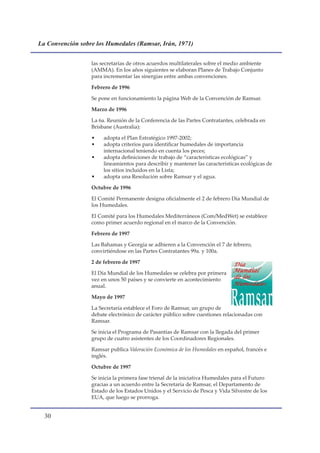 La Convención sobre los Humedales (Ramsar, Irán, 1971)


                  las secretarías de otros acuerdos multilaterales sobre el medio ambiente
                  (AMMA). En los años siguientes se elaboran Planes de Trabajo Conjunto
                  para incrementar las sinergias entre ambas convenciones.

                  Febrero de 1996

                  Se pone en funcionamiento la página Web de la Convención de Ramsar.

                  Marzo de 1996

                  La 6a. Reunión de la Conferencia de las Partes Contratantes, celebrada en
                  Brisbane (Australia):

                  •    adopta el Plan Estratégico 1997-2002;
                  •    adopta criterios para identificar humedales de importancia
                       internacional teniendo en cuenta los peces;
                  •    adopta definiciones de trabajo de “características ecológicas” y
                       lineamientos para describir y mantener las características ecológicas de
                       los sitios incluidos en la Lista;
                  •    adopta una Resolución sobre Ramsar y el agua.

                  Octubre de 1996

                  El Comité Permanente designa oficialmente el 2 de febrero Día Mundial de
                  los Humedales.

                  El Comité para los Humedales Mediterráneos (Com/MedWet) se establece
                  como primer acuerdo regional en el marco de la Convención.

                  Febrero de 1997

                  Las Bahamas y Georgia se adhieren a la Convención el 7 de febrero,
                  convirtiéndose en las Partes Contratantes 99a. y 100a.

                  2 de febrero de 1997

                  El Día Mundial de los Humedales se celebra por primera
                  vez en unos 50 países y se convierte en acontecimiento
                  anual.

                  Mayo de 1997

                  La Secretaría establece el Foro de Ramsar, un grupo de
                  debate electrónico de carácter público sobre cuestiones relacionadas con
                  Ramsar.

                  Se inicia el Programa de Pasantías de Ramsar con la llegada del primer
                  grupo de cuatro asistentes de los Coordinadores Regionales.

                  Ramsar publica Valoración Económica de los Humedales en español, francés e
                  inglés.

                  Octubre de 1997

                  Se inicia la primera fase trienal de la iniciativa Humedales para el Futuro
                  gracias a un acuerdo entre la Secretaría de Ramsar, el Departamento de
                  Estado de los Estados Unidos y el Servicio de Pesca y Vida Silvestre de los
                  EUA, que luego se prorroga.


  0
 