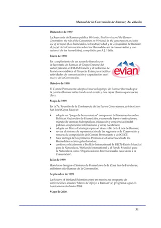 Manual de la Convención de Ramsar, 4a. edición


Diciembre de 1997

La Secretaría de Ramsar publica Wetlands, Biodiversity and the Ramsar
Convention: the role of the Convention on Wetlands in the conservation and wise
use of wetlands (Los humedales, la biodiversidad y la Convención de Ramsar:
el papel de la Convención sobre los Humedales en la conservación y uso
racional de los humedales), compilado por A.J. Hails.

Enero de 1998

En cumplimiento de un acuerdo firmado por
la Secretaría de Ramsar, el Grupo Danone del
sector privado, el FMAM francés y el Gobierno de
Francia se establece el Proyecto Evian para facilitar
actividades de comunicación y capacitación en el
marco de la Convención.

Octubre de 1998

El Comité Permanente adopta el nuevo logotipo de Ramsar (formado por
la palabra Ramsar sobre fondo azul-verde y dos rayas blancas que evocan
olas).

Mayo de 1999

En la 7a. Reunión de la Conferencia de las Partes Contratantes, celebrada en
San José (Costa Rica) se:

•    adopta un “juego de herramientas” compuesto de lineamientos sobre
     Políticas Nacionales de Humedales, examen de leyes e instituciones,
     manejo de cuencas hidrográficas, educación y concienciación del
     público, cooperación internacional y otras cuestiones;
•    adopta un Marco Estratégico para el desarrollo de la Lista de Ramsar;
•    revisa el sistema de representación de las regiones en la Convención y
     renueva la composición del Comité Permanente y del GECT;
•    hace entrega de los primeros Premios a la Conservación de los
     Humedales a cinco galardonados;
•    confirma oficialmente a BirdLife International, la UICN-Unión Mundial
     para la Naturaleza, Wetlands International y al Fondo Mundial para
     la Naturaleza como ‘Organizaciones Internacionales Asociadas a la
     Convención’.

Julio de 1999

Honduras designa el Sistema de Humedales de la Zona Sur de Honduras,
milésimo sitio Ramsar de la Convención.

Septiembre de 1999

La Society of Wetland Scientists pone en marcha su programa de
subvenciones anuales ‘Marco de Apoyo a Ramsar’; el programa sigue en
funcionamiento hasta 2004.

Mayo de 2000




                                                                          1
 