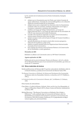 Manual de la Convención de Ramsar, 4a. edición


     La 9a. reunión de la Conferencia de las Partes Contratantes, Kampala
     (Uganda):

     •    adopta nuevos lineamientos para las Partes, que tratan el manejo de
          aguas subterráneas, el manejo de cuencas hidrográficas y la evaluación
          rápida de la biodiversidad de los humedales;
     •    adopta marcos para comprender las relaciones entre los lineamientos
          existentes sobre uso racional, cuestiones relacionadas con el agua, e
          inventario, evaluación y monitoreo de humedales;
     •    establece un Grupo de Trabajo Administrativo, un Grupo de
          Supervisión del GECT y un Grupo de supervisión de las actividades de
          CECoP como funciones del Comité Permanente;
     •    suscribe ocho iniciativas regionales en el marco de la Convención y
          autoriza apoyo financiero para cinco de ellas;
     •    adopta un nuevo modus operandi para el Grupo de Examen Científico y
          Técnico (GECT);
     •    aprueba Resoluciones de interés actual sobre recursos pesqueros,
          reducción de la pobreza y gripe aviar;
     •    admite un quinto miembro para las Organizaciones Internacionales
          Asociadas de la Convención; y
     •    hace entrega de la tercera serie de Premios Ramsar a la Conservación
          de los Humedales a cuatro ganadores.

     Diciembre de 2005

     Barbados se adhiere a la Convención como su 150ª Parte Contratante.

     Agosto-septiembre de 2006

     Publicación de la serie de Informes Técnicos de Ramsar y de la 3a. edición
     de los Manuales Ramsar para el uso racional de los humedales, que ahora ya
     consta de 17 volúmenes.

2.4 Otros materiales de lectura
Sendas publicaciones de Ramsar (§4.5.7) aportan antecedentes detallados sobre la
    evolución histórica y jurídica de la Convención de Ramsar hasta 1993:

The Ramsar Convention on Wetlands: Its History and Development (La Convención
     de Ramsar sobre los Humedales: historia y evolución), de G.V.T. Matthews,
     1993; y

La Evolución Jurídica de la Convención de Ramsar, de C. de Klemm e I. Créteaux,
     1993.

Otras fuentes de antecedentes:

Clare Shine y Cyrille de Klemm, Wetlands, Water and the Law (Los Humedales, el
     Agua y el Derecho). Gland: UICN y Bonn: Centro de Derecho Ambiental de
     la UICN, 1999.

Michael Bowman, “The Ramsar Convention on Wetlands: Has it Made a
    Difference?” (¿Ha cambiado algo la Convención de Ramsar sobre los
    Humedales?), en Yearbook of International Co-operation on Environment and
    Development 2002/2003 (London: Earthscan), 61-8. �reproducido en http://
    ramsar.org/key_law_bowman2.htm]


                                                                              
 