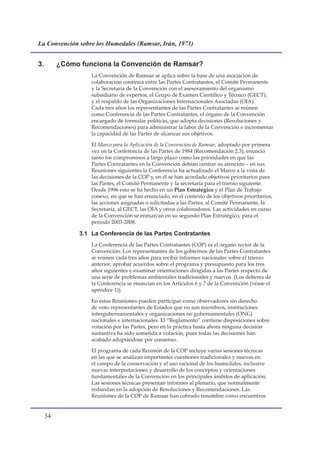 La Convención sobre los Humedales (Ramsar, Irán, 1971)


3.        ¿Cómo funciona la Convención de Ramsar?
                    La Convención de Ramsar se aplica sobre la base de una asociación de
                    colaboración continua entre las Partes Contratantes, el Comité Permanente
                    y la Secretaría de la Convención con el asesoramiento del organismo
                    subsidiario de expertos, el Grupo de Examen Científico y Técnico (GECT),
                    y el respaldo de las Organizaciones Internacionales Asociadas (OIA).
                    Cada tres años los representantes de las Partes Contratantes se reúnen
                    como Conferencia de las Partes Contratantes, el órgano de la Convención
                    encargado de formular políticas, que adopta decisiones (Resoluciones y
                    Recomendaciones) para administrar la labor de la Convención e incrementar
                    la capacidad de las Partes de alcanzar sus objetivos.

                    El Marco para la Aplicación de la Convención de Ramsar, adoptado por primera
                    vez en la Conferencia de las Partes de 1984 (Recomendación 2.3), enunció
                    tanto los compromisos a largo plazo como las prioridades en que las
                    Partes Contratantes en la Convención debían centrar su atención – en sus
                    Reuniones siguientes la Conferencia ha actualizado el Marco a la vista de
                    las decisiones de la COP y, en él se han acordado objetivos prioritarios para
                    las Partes, el Comité Permanente y la secretaría para el trienio siguiente.
                    Desde 1996 esto se ha hecho en un Plan Estratégico y el Plan de Trabajo
                    conexo, en que se han enunciado, en el contexto de los objetivos prioritarios,
                    las acciones asignadas o solicitadas a las Partes, al Comité Permanente, la
                    Secretaría, al GECT, las OIA y otros colaboradores. Las actividades en curso
                    de la Convención se enmarcan en su segundo Plan Estratégico, para el
                    período 2003-2008.

                3.1 La Conferencia de las Partes Contratantes
                    La Conferencia de las Partes Contratantes (COP) es el órgano rector de la
                    Convención. Los representantes de los gobiernos de las Partes Contratantes
                    se reúnen cada tres años para recibir informes nacionales sobre el trienio
                    anterior, aprobar acuerdos sobre el programa y presupuesto para los tres
                    años siguientes y examinar orientaciones dirigidas a las Partes respecto de
                    una serie de problemas ambientales tradicionales y nuevos. (Los deberes de
                    la Conferencia se enuncian en los Artículos 6 y 7 de la Convención (véase el
                    apéndice 1)).

                    En estas Reuniones pueden participar como observadores sin derecho
                    de voto representantes de Estados que no son miembros, instituciones
                    intergubernamentales y organizaciones no gubernamentales (ONG)
                    nacionales e internacionales. El “Reglamento” contiene disposiciones sobre
                    votación por las Partes, pero en la práctica hasta ahora ninguna decisión
                    sustantiva ha sido sometida a votación, pues todas las decisiones han
                    acabado adoptándose por consenso.

                    El programa de cada Reunión de la COP incluye varias sesiones técnicas
                    en las que se analizan importantes cuestiones tradicionales y nuevas en
                    el campo de la conservación y el uso racional de los humedales, inclusive
                    nuevas interpretaciones y desarrollo de los conceptos y orientaciones
                    fundamentales de la Convención en los principales ámbitos de aplicación.
                    Las sesiones técnicas presentan informes al plenario, que normalmente
                    redundan en la adopción de Resoluciones y Recomendaciones. Las
                    Reuniones de la COP de Ramsar han cobrado renombre como encuentros


     
 