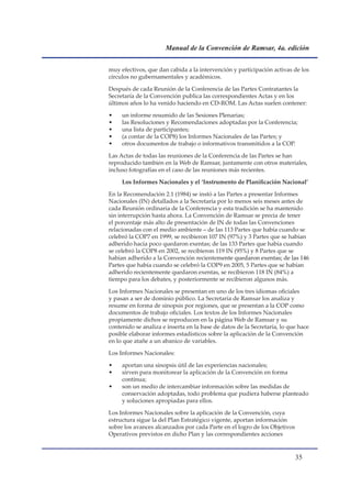 Manual de la Convención de Ramsar, 4a. edición


muy efectivos, que dan cabida a la intervención y participación activas de los
círculos no gubernamentales y académicos.

Después de cada Reunión de la Conferencia de las Partes Contratantes la
Secretaría de la Convención publica las correspondientes Actas y en los
últimos años lo ha venido haciendo en CD-ROM. Las Actas suelen contener:

•    un informe resumido de las Sesiones Plenarias;
•    las Resoluciones y Recomendaciones adoptadas por la Conferencia;
•    una lista de participantes;
•    (a contar de la COP8) los Informes Nacionales de las Partes; y
•    otros documentos de trabajo o informativos transmitidos a la COP.

Las Actas de todas las reuniones de la Conferencia de las Partes se han
reproducido también en la Web de Ramsar, juntamente con otros materiales,
incluso fotografías en el caso de las reuniones más recientes.

     Los Informes Nacionales y el ‘Instrumento de Planificación Nacional’

En la Recomendación 2.1 (1984) se instó a las Partes a presentar Informes
Nacionales (IN) detallados a la Secretaría por lo menos seis meses antes de
cada Reunión ordinaria de la Conferencia y esta tradición se ha mantenido
sin interrupción hasta ahora. La Convención de Ramsar se precia de tener
el porcentaje más alto de presentación de IN de todas las Convenciones
relacionadas con el medio ambiente – de las 113 Partes que había cuando se
celebró la COP7 en 1999, se recibieron 107 IN (97%) y 3 Partes que se habían
adherido hacía poco quedaron exentas; de las 133 Partes que había cuando
se celebró la COP8 en 2002, se recibieron 119 IN (95%) y 8 Partes que se
habían adherido a la Convención recientemente quedaron exentas; de las 146
                                            ente
Partes que había cuando se celebró la COP9 en 2005, 5 Partes que se habían
adherido recientemente quedaron exentas, se recibieron 118 IN (84%) a
tiempo para los debates, y posteriormente se recibieron algunos más.

Los Informes Nacionales se presentan en uno de los tres idiomas oficiales
y pasan a ser de dominio público. La Secretaría de Ramsar los analiza y
resume en forma de sinopsis por regiones, que se presentan a la COP como
documentos de trabajo oficiales. Los textos de los Informes Nacionales
propiamente dichos se reproducen en la página Web de Ramsar y su
contenido se analiza e inserta en la base de datos de la Secretaría, lo que hace
posible elaborar informes estadísticos sobre la aplicación de la Convención
en lo que atañe a un abanico de variables.

Los Informes Nacionales:

•    aportan una sinopsis útil de las experiencias nacionales;
•    sirven para monitorear la aplicación de la Convención en forma
     continua;
•    son un medio de intercambiar información sobre las medidas de
     conservación adoptadas, todo problema que pudiera haberse planteado
     y soluciones apropiadas para ellos.

Los Informes Nacionales sobre la aplicación de la Convención, cuya
estructura sigue la del Plan Estratégico vigente, aportan información
sobre los avances alcanzados por cada Parte en el logro de los Objetivos
Operativos previstos en dicho Plan y las correspondientes acciones


                                                                           
 