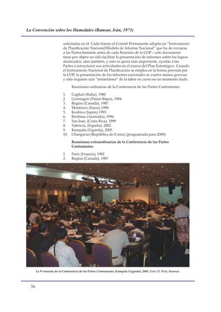 La Convención sobre los Humedales (Ramsar, Irán, 1971)


                           solicitadas en él. Cada trienio el Comité Permanente adopta un “Instrumento
                           de Planificación Nacional/Modelo de Informe Nacional” que ha de enviarse
                           a las Partes bastante antes de cada Reunión de la COP – este documento
                           tiene por objeto no sólo facilitar la presentación de informes sobre los logros
                           alcanzados, sino también, y esto es quizá más importante, ayudar a las
                           Partes a estructurar sus actividades en el marco del Plan Estratégico. Cuando
                           el Instrumento Nacional de Planificación se emplea en la forma prevista por
                           la COP, la presentación de los informes nacionales se vuelve menos gravosa
                           y sólo requiere una “instantánea” de la labor en curso en un momento dado.

                                 Reuniones ordinarias de la Conferencia de las Partes Contratantes

                           1.    Cagliari (Italia), 1980
                           2.    Groningen (Países Bajos), 1984
                           3.    Regina (Canadá), 1987
                           4.    Montreux (Suiza) 1990
                           5.    Kushiro (Japón) 1993
                           6.    Brisbane (Australia), 1996
                           7.    San José, (Costa Rica), 1999
                           8.    Valencia, (España), 2002
                           9.    Kampala (Uganda), 2005
                           10.   Changwon (República de Corea) (programada para 2008)

                                 Reuniones extraordinarias de la Conferencia de las Partes
                                 Contratantes

                           1.    París (Francia), 1982
                           2.    Regina (Canadá), 1987




       La 9ª reunión de la Conferencia de las Partes Contratantes, Kampala (Uganda), 2005. Foto: D. Peck, Ramsar.




  
 