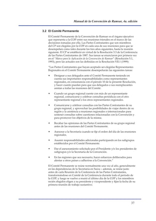 Manual de la Convención de Ramsar, 4a. edición


3.2 El Comité Permanente
   El Comité Permanente de la Convención de Ramsar es el órgano ejecutivo
   que representa a la COP entre sus reuniones trienales en el marco de las
   decisiones tomadas por ella. Las Partes Contratantes que son miembros
   del CP son elegidas por la COP en cada una de sus reuniones para que se
   desempeñen como tales durante los tres años siguientes, hasta la reunión
   siguiente. El CP se estableció en virtud de la Resolución 3.3 de la Conferencia
   de las Partes Contratantes de 1987. Sus tareas se enunciaron por primera vez
   en el “Marco para la Aplicación de la Convención de Ramsar” (Resolución 5.1,
   1993), pero las actuales son las definidas en la Resolución VII.1 (1999):

   “Las Partes Contratantes que hayan aceptado ser elegidas Representantes
   Regionales en el Comité Permanente desempeñarán las siguientes tareas:

   •    Designar a sus delegados ante el Comité Permanente teniendo en
        cuenta sus importantes responsabilidades como representantes
        regionales, en consonancia con el párrafo 10 de la presente Resolución,
        y hacer cuanto puedan para que sus delegados o sus reemplazantes
        asistan a todas las reuniones del Comité.

   •    Cuando un grupo regional cuente con más de un representante
        regional, comunicarse y celebrar consultas periódicas con el otro
        representante regional o los otros representantes regionales.

   •    Comunicarse y celebrar consultas con las Partes Contratantes de su
        grupo regional, y aprovechar las posibilidades de viajar dentro de su
        región y la asistencia a reuniones regionales o internacionales para
        sostener consultas sobre cuestiones relacionadas con la Convención y
        para promover los objetivos de la misma.

   •    Recabar las opiniones de las Partes Contratantes de su grupo regional
        antes de las reuniones del Comité Permanente.

   •    Asesorar a la Secretaría cuando se fije el orden del día de las reuniones
        regionales.

   •    Asumir responsabilidades adicionales participando en los subgrupos
        establecidos por el Comité Permanente.

   •    Dar el asesoramiento solicitado por el Presidente y/o los presidentes de
        subgrupos y/o la Secretaría de la Convención.

   •    En las regiones que sea necesario, hacer esfuerzos deliberados para
        alentar a otros países a adherirse a la Convención.”

   El Comité Permanente se reúne normalmente una vez al año, generalmente
   en las dependencias de la Secretaría en Suiza – además, se reúne justo
   antes de cada Reunión de la Conferencia de las Partes Contratantes,
   transformándose en Comité de la Conferencia durante todo el período de
   la COP; y luego se vuelve a reunir el último día de la COP y los miembros
   recién elegidos eligen a su presidente y vicepresidente y fijan la fecha de su
   primera reunión de trabajo sustantivo.




                                                                             
 
