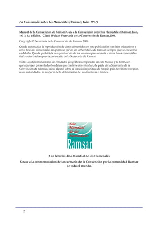 La Convención sobre los Humedales (Ramsar, Irán, 1971)


Manual de la Convención de Ramsar: Guía a la Convención sobre los Humedales (Ramsar, Irán,
1971), 4a. edición. Gland (Suiza): Secretaría de la Convención de Ramsar,2006.

Copyright © Secretaría de la Convención de Ramsar 2006

Queda autorizada la reproducción de datos contenidos en esta publicación con fines educativos y
otros fines no comerciales sin permiso previo de la Secretaría de Ramsar siempre que se cite como
es debido. Queda prohibida la reproducción de los mismos para reventa u otros fines comerciales
sin la autorización previa por escrito de la Secretaría de Ramsar.

Nota: Las denominaciones de entidades geográficas empleadas en este Manual y la forma en
que aparecen presentados los datos que contiene no entrañan, de parte de la Secretaría de la
Convención de Ramsar, juicio alguno sobre la condición jurídica de ningún país, territorio o región,
o sus autoridades, ni respecto de la delimitación de sus fronteras o límites.




                        2 de febrero –Día Mundial de los Humedales
Únase a la conmemoración del aniversario de la Convención por la comunidad Ramsar
                                de todo el mundo.




   
 