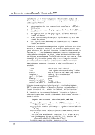 La Convención sobre los Humedales (Ramsar, Irán, 1971)


                  Actualmente hay 16 miembros regionales y dos miembros ex officio del
                  Comité Permanente, elegidos sobre una base proporcional entre los países
                  de las regiones Ramsar:

                  a)    un representante por cada grupo regional donde hay de 1 a 12 Partes
                        Contratantes,
                  b)    dos representantes por cada grupo regional donde hay de 13 a 24 Partes
                        Contratantes,
                  c)    tres representantes por cada grupo regional donde hay de 25 a 36
                        Partes Contratantes,
                  d)    cuatro representantes por cada grupo regional donde hay de 37 a 48
                        Partes Contratantes,
                  e)    cinco representantes por cada grupo regional donde hay de 49 a 60
                        Partes Contratantes.

                  Además de los Representantes Regionales, los países anfitriones de la última
                  Reunión de la COP y de la venidera son miembros de pleno derecho, y los
                  países anfitriones de la Secretaría de Ramsar y de Wetlands International, así
                  como las cinco Organizaciones Internacionales Asociadas participan como
                  observadores permanentes. Las demás Partes Contratantes siempre pueden
                  participar en las reuniones del Comité Permanente y de los grupos de trabajo
                  en calidad de observadoras y, de no haber objeciones, pueden participar
                  como observadores otros países y organizaciones no gubernamentales.

                  La composición del Comité Permanente en el período 2006-2008 es la
                  siguiente:

                       África:                  Benin, Gabón, Kenya y Malawi
                       Asia:                    China, República Islámica del Irán y Tailandia
                       Europa:                  Austria, República Checa, Georgia y Eslovenia
                       Neotrópico:              Bahamas, Ecuador y El Salvador
                       América del Norte:       Estados Unidos
                       Oceanía:                 Samoa
                       Anfitrión de la COP9:    Uganda
                       Anfitrión de la COP10:   República de Corea

                  Observadores permanentes: Países Bajos, Suiza, BirdLife International,
                  UICN-Unión Mundial para la Naturaleza, Instituto Internacional para el
                  Manejo del Agua (IWMI), Wetlands International, WWF International.

                  El Presidente y el Vicepresidente del Comité Permanente en el período
                  2006-2008 son el Sr. Paul Mafabi (Uganda) y el Sr. John Bowleg (Bahamas),
                  respectivamente.

                          Órganos subsidiarios del Comité Permanente, 2006-2008

                       Subgrupo de Finanzas, presidido por los EE.UU. (establecido mediante
                           la Decisión SC16-1, 1995)
                       Subgrupo sobre la COP10, presidido por la República de Corea (Decisión
                           SC34-6)
                       Subgrupo sobre el Plan Estratégico, presidido por Bahamas (Decisión
                           SC34-5)
                       Grupo de Trabajo Administrativo (Resolución IX.24, Decisión SC34-3)
                       Grupo de supervisión de las actividades de CECoP, presidido por
                           Bahamas (Resolución IX.18, Decisión SC34-12)
                       Comité de Supervisión del GECT (Resolución IX.11)

  
 
