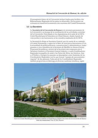 Manual de la Convención de Ramsar, 4a. edición


                         El presupuesto básico de la Convención incluye fondos para facilitar a los
                         Representantes Regionales de los países en desarrollo y de los países con
                         economía en transición la asistencia a las reuniones del Comité Permanente.

                   3.3 La Secretaría
                         La Secretaría de la Convención de Ramsar es la secretaría permanente de
                         la Convención y se encarga de la coordinación de las actividades corrientes
                         de la Convención. Está alojada en las dependencias de la sede de la UICN-
                         Unión Mundial para la Naturaleza en Gland (Suiza) y desde el punto de
                         vista jurídico a sus funcionarios se les considera empleados de la UICN.

                         La Secretaría la dirige un Secretario General, que da cuenta de su cometido
                         al Comité Permanente y supervisa la labor de unos pocos funcionarios (13 en
                         la actualidad) de políticas/técnicos, comunicaciones y administrativos, cuatro
                         pasantes y cinco miembros de la Secretaría de MedWet en Atenas (Grecia).
                         El personal de políticas y técnico de la Secretaría está compuesto por el
                         Secretario General y el Secretario General Adjunto, y cuatro Coordinadores
                         Regionales encargados de asistir a las Partes (de África, las Américas, Asia
                         y el Pacífico y Europa); los pasantes se desempeñan como Asistentes de los
                         Coordinadores Regionales, con los que forman “equipos de asesoramiento
                         regional” de dos personas. Cada uno de los Coordinadores Regionales
                         también proporciona su liderazgo en diversas cuestiones temáticas, según




Sede de la Unión Mundial para la Naturaleza (UICN) en Gland (Suiza), donde la Secretaría de la Convención de Ramsar
                                   tiene sus instalaciones. Foto: D. Peck, Ramsar.




                                                                                                            
 