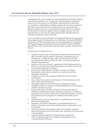 La Convención sobre los Humedales (Ramsar, Irán, 1971)


                  corresponda, tales como arrecifes de coral, humedales de montaña, turberas,
                  reducción de la pobreza, etc. El equipo de comunicaciones se encarga de
                  promover la Convención y las actividades del personal de su Secretaría,
                  sus asociados y colaboradores mediante comunicados de prensa, productos
                  educativos y de concienciación y documentación. Los funcionarios de
                  Ramsar se desenvuelven en varios idiomas (en particular los tres idiomas
                  oficiales de la Convención, español, francés e inglés) y prestan servicios
                  especializados en una serie de campos profesionales. Periódicamente se
                  contratan consultores cuando hace falta.

                  Los tres miembros del personal del Centro Regional Ramsar de Capacitación
                  e Investigación sobre los Humedales en el Hemisferio Occidental (CREHO)
                  en Panamá y el Oficial de Ramsar para Oceanía albergado por la Secretaría
                  del Programa Regional del Pacífico Sur para el Medio Ambiente (SPREP),
                  Apia (Samoa), están considerados como miembros asociados al personal de
                  Ramsar.

                  Las funciones de la Secretaría son:

                  •    mantener al día la Lista de Humedales de Importancia Internacional
                       (§4.3), tomando nota de todas las adiciones y enmiendas que se le
                       introduzcan, y la Base de Datos sobre los Sitios Ramsar (la labor
                       corriente de desarrollo de la Base de Datos se ha subcontratado con
                       Wetlands International);
                  •    coadyuvar en la convocación y organización de la Conferencia de las
                       Partes, las reuniones del Comité Permanente y del GECT, así como de
                       las reuniones regionales de Ramsar;
                  •    prestar apoyo administrativo, científico y técnico a las Partes
                       Contratantes, sobre todo en relación con la aplicación del Plan
                       Estratégico de Ramsar;
                  •    colaborar en la tarea de conseguir la adhesión de nuevas Partes
                       Contratantes;
                  •    dar a conocer las decisiones, Resoluciones y Recomendaciones de la
                       COP y del Comité Permanente;
                  •    desempeñar funciones de secretaría para el Grupo de Examen
                       Científico y Técnico y mantener la funcionalidad del Servicio de Apoyo
                       al GECT con base en la web;
                  •    buscar fondos para el Fondo de Pequeñas Subvenciones (§4.4.6),
                       distribuir un llamamiento anual a presentar propuestas y evaluar las
                       propuestas de proyectos recibidas de las Partes Contratantes, así como
                       las propuestas para el programa de asistencia Humedales para el
                       Futuro;
                  •    administrar los proyectos financiados con contribuciones reservadas
                       para fines determinados;
                  •    mantener a las Partes Contratantes, la comunidad Ramsar y el
                       público informados acerca de los acontecimientos relacionados con la
                       Convención;
                  •    informar y brindar asesoramiento, dentro de lo posible, a quienes
                       deseen información acerca de los temas que conciernen a la Convención
                       y los humedales;
                  •    organizar Misiones Ramsar de Asesoramiento a petición de
                       Partes Contratantes (§4.3.6) y contribuir al seguimiento de los
                       correspondientes informes; y



  0
 