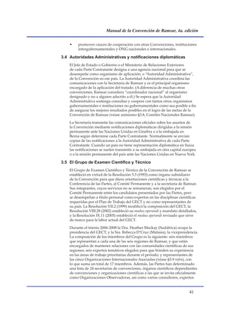 Manual de la Convención de Ramsar, 4a. edición


    •    promover cauces de cooperación con otras Convenciones, instituciones
         intergubernamentales y ONG nacionales e internacionales.

3.4	 Autoridades	Administrativas	y	notificaciones	diplomáticas
    El Jefe de Estado o Gobierno o el Ministerio de Relaciones Exteriores
    de cada Parte Contratante designa a una agencia nacional para que se
    desempeñe como organismo de aplicación, o “Autoridad Administrativa”,
    de la Convención en ese país. La Autoridad Administrativa coordina las
    comunicaciones con la Secretaría de Ramsar y es el principal organismo
    encargado de la aplicación del tratado. (A diferencia de muchas otras
    convenciones, Ramsar considera “coordinador nacional” al organismo
    designado y no a alguien adscrito a él.) Se espera que la Autoridad
    Administrativa sostenga consultas y coopere con tantos otros organismos
    gubernamentales e instituciones no gubernamentales como sea posible a fin
    de asegurar los mejores resultados posibles en el logro de las metas de la
    Convención de Ramsar (véase asimismo §3.8, Comités Nacionales Ramsar).

    La Secretaría transmite las comunicaciones oficiales sobre los asuntos de
    la Convención mediante notificaciones diplomáticas dirigidas a la misión
    permanente ante las Naciones Unidas en Ginebra o a la embajada en
    Berna según determine cada Parte Contratante. Normalmente se envían
    copias de las notificaciones a la Autoridad Administrativa de cada Parte
    Contratante. Cuando un país no tiene representación diplomática en Suiza
    las notificaciones se suelen transmitir a su embajada en otra capital europea
    o a la misión permanente del país ante las Naciones Unidas en Nueva York.

3.5	 El	Grupo	de	Examen	Científico	y	Técnico	
    El Grupo de Examen Científico y Técnico de la Convención de Ramsar se
    estableció en virtud de la Resolución 5.5 (1993) como órgano subsidiario
    de la Convención para que diera orientaciones científicas y técnicas a la
    Conferencia de las Partes, al Comité Permanente y a la secretaría de Ramsar.
    Sus integrantes, cuyos servicios no se remuneran, son elegidos por el
    Comité Permanente entre los candidatos presentados por las Partes, pero
    se desempeñan a título personal como expertos en las disciplinas científicas
    requeridas por el Plan de Trabajo del GECT y no como representantes de
    su país. La Resolución VII.2 (1999) modificó la composición del GECT, la
    Resolución VIII.28 (2002) estableció su modus operandi y mandato detallados,
    y la Resolución IX.11 (2005) estableció el modus operandi revisado que sirve
    de marco para la labor actual del GECT.

    Durante el trienio 2006-2008 la Dra. Heather Mackay (Sudáfrica) ocupa la
    presidencia del GECT, y la Sra. Rebecca D’Cruz (Malasia), la vicepresidencia.
    La composición de los miembros del Grupo es la siguiente: seis miembros
    que representan a cada una de las seis regiones de Ramsar, y que están
    encargados de mantener relaciones con las comunidades científicas de sus
    regiones; seis expertos temáticos elegidos para que brinden su experiencia
    en las áreas de trabajo prioritarias durante el período; y representantes de
    las cinco Organizaciones Internacionales Asociadas (véase §3.9 infra), con
    lo que suma un total de 17 miembros. Además, las Partes han determinado
    una lista de 24 secretarías de convenciones, órganos científicos dependientes
    de convenciones y organizaciones científicas a las que se invita oficialmente
    como Organizaciones Observadoras, así como varios consultores, expertos


                                                                             1
 